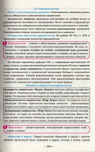 3.4. Народничество
Раскол в оппозиционном движении. Оппозиционное движение расколо-
нось на либеральное и революционное направления.
Большинство либералов продолжало рассчитывать на «добрую волю» и
реформаторские возможности самодержавия. После земской и городской ре­
форм немало сил либеральной оппозиции поглотила деятельность в земствах.
Но значительную часть общества охватили революционные настроения.
Революционное течение делилось на народничество и марксизм.
Утверждение идеологии народничества. На рубеже 60-70-х гг. XIX в.
происходит становление идеологии народничества.
Народничество - течёнйё"в~общественном движении пореформенной^”
России, охватившее, в основном, интеллигентов-разночинцев. Их идеи за­
ключались в системе взглядов на особый, самобытный путь развития
России, способной, минуя стадию капитализма и опираясь на крестьянскую
1 общину, создать «разумно организованное» социалистическое общество. г
По мнению народников, реформа 1861 г., сохранившая крестьянскую об­
щину, создала условия для некапиталистического развития России и перехода
к социализму, минуя капитализм. В крестьянской общине народники видели
основу экономической и политической организации будущего социалистиче­
ского устройства. Главной революционной силой народники считали кре­
стьянство, управляемое интеллигенцией. Они идеализировали крестьянина,
считали его социалистом и революционером по своей природе.
Основные направления народничества
Бунтарское направление. Михаил Бакунин выступал против государствен­
ной власти. Решающую роль в борьбе за перестройку мира Бакунин отводил
народу. Он призывал интеллигенцию идти в народ и поднять крестьян на бунт.
Пропагандистское направление. Петр Лавров считал, что народ не готов к
революции. Поэтому «критически мыслящие личности» - революционеры
должны подготовить народ для восприятия новых идей методом пропаганды.
Заговорщицкое направление. Петр Ткачев был идеологом тактики заговора.
Он считал, что народ не способен на самостоятельные действия. Вместо на­
рода должна действовать небольшая группа революционеров, которая смо­
жет свергнуть царский режим и начать социалистические преобразования.
Пропаганда - распространение, популяризация определенных идей, L
Ц теорий, взглядов. ^
«Хождение в народ». Первой попыткой обращения к народу с револю­
ционной пропагандой было «хождение в народ» (отсюда и возник термин
— 225 —
 