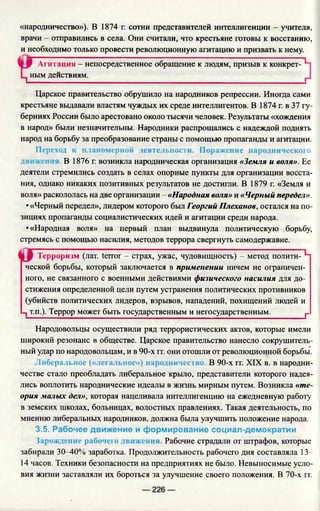 «народничество»). В 1874 г. сотни представителей интеллигенции - учителя,
врачи - отправились в села. Они считали, что крестьяне готовы к восстанию,
и необходимо только провести революционную агитацию и призвать к нему.
Агитация - непосредственное обращение к людям, призыв к конкрет-
Царское правительство обрушило на народников репрессии. Иногда сами
крестьяне выдавали властям чуждых их среде интеллигентов. В 1874 г. в 37 гу­
берниях России было арестовано около тысячи человек. Результаты «хождения
в народ» были незначительны. Народники распрощались с надеждой поднять
народ на борьбу за преобразование страны с помощью пропаганды и агитации.
Переход к планомерной деятельности. Поражение народнического
В 1876 г. возникла народническая организация «Земля и воля». Ее
деятели стремились создать в селах опорные пункты для организации восста­
ния, однако никаких позитивных результатов не достигли. В 1879 г. «Земля и
воля» раскололась на две организации - «Народная воля» и «Черный передел».
• «Черный передел», лидером которого был Георгий Плеханов, остался на по­
зициях пропаганды социалистических идей и агитации среди народа.
•«Народная воля» на первый план выдвинула политическую борьбу,
стремясь с помощью насилия, методов террора свергнуть самодержавие.
Терроризм (лат. terror - страх, ужас, чудовищность) - метод полити- Ч
ческой борьбы, который заключается в применении ничем не ограничен­
ного, не связанного с военными действиями физического насилия для до­
стижения определенной цели путем устранения политических противников
(убийств политических лидеров, взрывов, нападений, похищений людей и
1 т.п.). Террор может быть государственным и негосударственным.________ р
Народовольцы осуществили ряд террористических актов, которые имели
широкий резонанс в обществе. Царское правительство нанесло сокрушитель­
ный удар по народовольцам, и в 90-х гг. они отошли от революционной борьбы.
Либеральное («легальное») народничество. В 90-х гг. XIX в. в народни­
честве стало преобладать либеральное крыло, представители которого надея­
лись воплотить народнические идеалы в жизнь мирным путем. Возникла «те­
ория малых дел», которая нацеливала интеллигенцию на ежедневную работу
в земских школах, больницах, волостных правлениях. Такая деятельность, по
мнению либеральных народников, должна была улучшить положение народа.
3.5. Рабочее движение и формирование социал-демократии
Зарождение рабочего движения. Рабочие страдали от штрафов, которые
забирали 30-40% заработка. Продолжительность рабочего дня составляла 13-
14 часов. Техники безопасности на предприятиях не было. Невыносимые усло­
вия жизни заставляли их бороться за улучшение своего положения. В 70-х гг.
ным действиям.
 