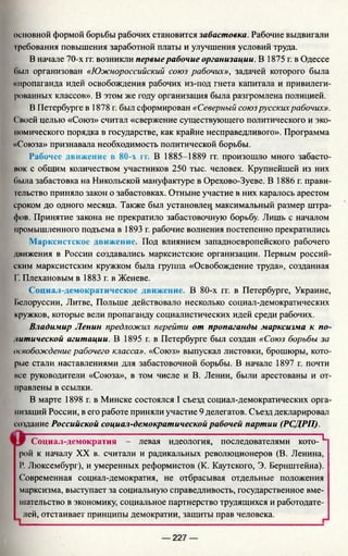 основной формой борьбы рабочих становится забастовка. Рабочие выдвигали
требования повышения заработной платы и улучшения условий труда.
В начале 70-х гг. возникли первыерабочие организации. В 1875 г. в Одессе
Пыл организован «Южнороссийский союз рабочих», задачей которого была
«пропаганда идей освобождения рабочих из-под гнета капитала и привилеги­
рованных классов». В этом же году организация была разгромлена полицией.
В Петербурге в 1878 г. был сформирован «Северный союзрусскихрабочих».
( воей целью «Союз» считал «свержение существующего политического и эко­
номического порядка в государстве, как крайне несправедливого». Программа
«Союза» признавала необходимость политической борьбы.
Рабочее движение в 80-х п . В 1885-1889 гг. произошло много забасто­
вок с общим количеством участников 250 тыс. человек. Крупнейшей из них
была забастовка на Никольской мануфактуре в Орехово-Зуеве. В 1886 г. прави­
тельство приняло закон о забастовках. Отныне участие в них каралось арестом
сроком до одного месяца. Также был установлен максимальный размер штра­
фов. Принятие закона не прекратило забастовочную борьбу. Лишь с началом
промышленного подъема в 1893 г. рабочие волнения постепенно прекратились
Марксистское движение. Под влиянием западноевропейского рабочего
движения в России создавались марксистские организации. Первым россий­
ским марксистским кружком была группа «Освобождение труда», созданная
Г. Плехановым в 1883 г. в Женеве.
Социал-демократическое движение. В 80-х гг. в Петербурге, Украине,
Белоруссии, Литве, Польше действовало несколько социал-демократических
кружков, которые вели пропаганду социалистических идей среди рабочих.
Владимир Ленин предложич перейти от пропаганды марксизма к по­
литической агитации. В 1895 г. в Петербурге был создан «Союз борьбы за
освобождение рабочего класса». «Союз» выпускал листовки, брошюры, кото­
рые стали наставлениями для забастовочной борьбы. В начале 1897 г. почти
все руководители «Союза», в том числе и В. Ленин, были арестованы и от­
правлены в ссылки.
В марте 1898 г. в Минске состоялся I съезд социал-демократических орга­
низаций России, в его работе приняли участие 9 делегатов. Съезд декларировал
создание Российской социал-демократической рабочей партии (РСДРП).
Социал-демократия - левая идеология, последователями кото-L
рой к началу XX в. считали и радикальных революционеров (В. Ленина,
Р. Люксембург), и умеренных реформистов (К. Каутского, Э. Бернштейна).
Современная социал-демократия, не отбрасывая отдельные положения
марксизма, выступает за социальную справедливость, государственное вме­
шательство в экономику, социальное партнерство трудящихся и работодате­
лей, отстаивает принципы демократии, защиты прав человека.
— 227 —
 