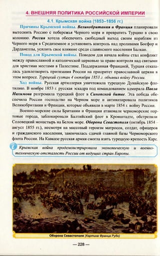 4. ВНЕШНЯЯ ПОЛИТИКА РОССИЙСКОЙ ИМПЕРИИ
4.1. Крымская война (1853-1856 гг.)
Причины Крымской войны, Великобритания и Франция планировали
вытеснить Россию с побережья Черного моря и превратить Турцию в свою
колонию. Россия хотела обеспечить свободный выход своим кораблям из
Черного моря в Средиземное и установить контроль над проливами Босфор и
Дарданеллы, усилить свое влияние среди славянского населения Балкан.
Повод для Крымской войны. Поводом для начала войны стал конфликт
между православной и католической церковью за право контроля над святыми
для христиан местами в Палестине. Поддержанная Францией, Турция отказа­
лась удовлетворить притязания России на приоритет православной церкви в
этом вопросе. Турецкий султан 4 октября 1853 г. объявил войну России.
Ход войны. Русская артиллерия уничтожила турецкую Дунайскую фло­
тилию. В ноябре 1853 г. русская эскадра под командованием адмирала Павла
Нахимова разгромила турецкий флот в Синопской битве. Эта победа обе­
спечила России господство на Черном море и активизировала политиков
Великобритании и Франции, которые объявили в марте 1854 г. войну России.
Военно-морские силы Британии и Франции атаковали черноморские пор­
товые города, заблокировали Балтийский флот в Кронштадте, обстреляли
Соловецкий монастырь на Белом море. Оборона Севастополя (октябрь 1854 —
август 1855 гг.), несмотря на массовый героизм матросов, солдат, офицеров
и гражданского населения, закончилась сдачей главной базы Черноморского
флота России. На Кавказе русская армия смогла взять турецкую крепость Карс.
.....................................-' ---- ---------------- ------- ■"■■■...... V
Крымская война продемонстрировала экономическую и военно­
техническую отсталость России от ведущих стран Европы.
 