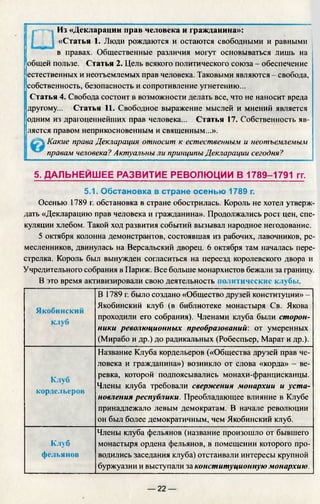 Из «Декларации прав человека и гражданина»:
«Статья 1. Люди рождаются и остаются свободными и равными
в правах. Общественные различия могут основываться лишь на
общей пользе. Статья 2. Цель всякого политического союза - обеспечение
естественных и неотъемлемых прав человека. Таковыми являются - свобода,
собственность, безопасность и сопротивление угнетению...
Статья 4. Свобода состоит в возможности делать все, что не наносит вреда
другому... Статья 11. Свободное выражение мыслей и мнений является
одним из драгоценнейших прав человека... Статья 17. Собственность яв­
ляется правом неприкосновенным и священным...».
 Какие права Декларация относит к естественным и неотъемлемым
правам человека? Актуальны ли принципы Декларации сегодня?
5. ДАЛЬНЕЙШ ЕЕ РАЗВИТИЕ РЕВОЛЮЦИИ В 1789-1791 гг.
5.1. Обстановка в стране осенью 1789 г.
Осенью 1789 г. обстановка в стране обострилась. Король не хотел утверж­
дать «Декларацию прав человека и гражданина». Продолжались рост цен, спе­
куляции хлебом. Такой ход развития событий вызывал народное негодование.
5 октября колонна демонстрантов, состоявшая из рабочих, лавочников,
месленников, двинулась на Версальский дворец. 6 октября там началась пере­
стрелка. Король был вынужден согласиться на переезд королевского двора и
Учредительного собрания в Париж. Все больше монархистов бежали за границу.
В это время активизировали свою деятельность политические клубы.
Якобинский
клуб
В 1789 г. было создано «Общество друзей конституции» —
Якобинский клуб (в библиотеке монастыря Св. Якова
проходили его собрания). Членами клуба были сторон­
ники революционных преобразований: от умеренных
(Мирабо и др.) до радикальных (Робеспьер, Марат и др.).
Клуб
кордельеров
Название Клуба кордельеров («Общества друзей прав че­
ловека и гражданина») возникло от слова «корда» - ве­
ревка, которой подпоясывались монахи-францисканцы.
Члены клуба требовали свержения монархии и уста­
новления республики. Преобладающее влияние в Клубе
принадлежало левым демократам. В начале революции
он был более демократичным, чем Якобинский клуб.
Клуб
фельянов
Члены клуба фельянов (название произошло от бывшего
монастыря ордена фельянов, в помещении которого про­
водились заседания клуба) отстаивали интересы крупной
буржуазии и выступали за конституционную монархию.
— 22 —
 