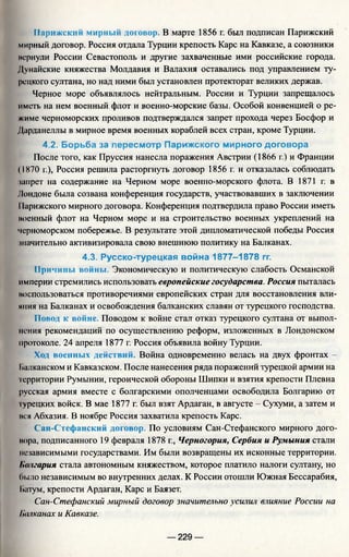 Парижский мирный договор. В марте 1856 г. был подписан Парижский
мирный договор. Россия отдала Турции крепость Карс на Кавказе, а союзники
пернули России Севастополь и другие захваченные ими российские города.
Дунайские княжества Молдавия и Валахия оставались под управлением ту­
рецкого султана, но над ними был установлен протекторат великих держав.
Черное море объявлялось нейтральным. России и Турции запрещалось
иметь на нем военный флот и военно-морские базы. Особой конвенцией о ре­
жиме черноморских проливов подтверждался запрет прохода через Босфор и
Дарданеллы в мирное время военных кораблей всех стран, кроме Турции.
4.2. Борьба за пересмотр Парижского мирного договора
После того, как Пруссия нанесла поражения Австрии (1866 г.) и Франции
(1870 г.), Россия решила расторгнуть договор 1856 г. и отказалась соблюдать
запрет на содержание на Черном море военно-морского флота. В 1871 г. в
Лондоне была созвана конференция государств, участвовавших в заключении
11арижского мирного договора. Конференция подтвердила право России иметь
военный флот на Черном море и на строительство военных укреплений на
черноморском побережье. В результате этой дипломатической победы Россия
значительно активизировала свою внешнюю политику на Балканах.
4.3. Русско-турецкая война 1877-1878 гг.
Причины войны. Экономическую и политическую слабость Османской
империи стремились использовать европейские государства. Россия пыталась
воспользоваться противоречиями европейских стран для восстановления вли­
яния на Балканах и освобождения балканских славян от турецкого господства.
Повод к войне. Поводом к войне стал отказ турецкого султана от выпол­
нения рекомендаций по осуществлению реформ, изложенных в Лондонском
протоколе. 24 апреля 1877 г. Россия объявила войну Турции.
Ход военных действий. Война одновременно велась на двух фронтах -
Балканском и Кавказском. После нанесения ряда поражений турецкой армии на
территории Румынии, героической обороны Шипки и взятия крепости Плевна
русская армия вместе с болгарскими ополченцами освободила Болгарию от
турецких войск. В мае 1877 г. был взят Ардаган, в августе - Сухуми, а затем и
вся Абхазия. В ноябре Россия захватила крепость Карс.
Сан-Стефанский договор. По условиям Сан-Стефанского мирного дого­
вора, подписанного 19 февраля 1878 г., Черногория, Сербия и Румыния стали
независимыми государствами. Им были возвращены их исконные территории.
Болгария стала автономным княжеством, которое платило налоги султану, но
было независимым во внутренних делах. К России отошли Южная Бессарабия,
Ьатум, крепости Ардаган, Карс и Баязет.
Сан-Стефанский мирный договор значительно усилил влияние России на
Полканах и Кавказе.
— 229 —
 
