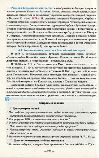 Решения Берлинского конгресса. Великобритания и Австро-Венгрия не
желали усиления России на Балканах. Россия, опасаясь новой войны, вынуж­
дена была согласиться на созыв международного конгресса, который открылся
в Берлине 13 марта 1878 г. По решению конгресса Черногория, Сербия и
Румыния сохраняли независимость, однако территория Черногории была суще­
ственно сокращена, были уменьшены территории Сербии и Румынии. Австро-
Венгрия получила право оккупировать территорию Боснии и Герцеговины на
неопределенный срок. Болгария по Балканскому хребту делилась на Южную
и Северную. Автономным княжеством оставалась Северная Болгария. Южная
Болгария возвращалась в состав Османской империи как автономная провин­
ция «Восточная Румелия». Македония также возвращалась в состав Османской
империи. Россия передавала Турции крепость Баязет.
4.4. Колониальная политика Российской империи
В 1858 г., воспользовавшись трудным положением Китая, которому
объявили войну Великобритания и Франция, Россия заставила Китай отдать
Амурскую область, а через два года - Уссурийский край.
В 30—60-х гг. XIX в. Россия захватила Казахстан и включила его в со­
став империи. В 1864 г. русские войска вступили на территорию Кокандского
ханства и захватили города Чимкент и Ташкент. В 1868 г. русские войска овла­
дели Самаркандом. Бухарский эмир вынужден был подписать мирный дого­
вор, по которому он признал себя вассалом России. В этом же году вассалом
Российской империи стало Кокандское, а вскоре и Хивинское ханство.
Завоевание Россией Средней Азии имело неоднозначные последствия. С
одной стороны, оно способствовало прекращению феодальных междоусобиц
и ликвидации феодальной раздробленности в регионе. С другой стороны - оно
означало превращение казахских и среднеазиатских земель в колонии империи.
...............
Вопросы и задания
I. Для проверки знаний
1. Что побудило царское правительство пойти на отмену крепостного права
иреформы административно-политического управления?
2. Как реформа 1861 г. изменила положение крестьян?
3. В чем выражался демократический характер земской и городской реформ?
Что нового внесла в судопроизводство судебная реформа?
4. Проанализируйте этапы развития рабочего и социал-демократического
движения в России.
5. Назовите повод и основные причины русско-турецкой войны 1877-1878 гг.
II. Для систематизации учебного материала
1. Назовите реформы, которые были проведены в России в 60-70-е гг. XIX в.
— 230 —
 