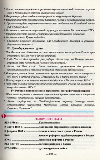 2. Какие основные пережитки феодально-крепостнической системы сохрани­
лись в России после отмены крепостного права?
I Охарактеризуйте особенности реформ на территории Украины.
■I Охарактеризуйте экономическое развитие России в пореформенный период.
V Проанализируйте социально-политические особенности Российской импе­
рии к началу XX в.
6. Назовите изменения в социальной структуре населения России в конце XIX в.
7. Охарактеризуйте основные направления народнического движения.
.V. Назовите итоги Крымской войны.
Ч Сравните основные положения Сан-Стефанского договора и решения
Берлинского конгресса.
III. Для обсуждения в группе
1. Чем Вы можете объяснить то, что крепостнические порядки в России про­
держались дольше, чем в других странах?
2. В 60 -70-х гг. был проведен ряд реформ. Какие еще, по Вашему мнению,
реформы были необходимы России в этот период?
Какие, на Ваш взгляд, были основные препятствия для развития
промышленности и сельского хозяйства страны на рубеже веков?
4. Историки утверждают, что отмена крепостного права стала историчес­
кой вехой в истории России. Согласны ли Вы с такой точкой зрения?
5. Почему марксизм не получил широкой поддержки в России в конце XIX в. ?
(). Чем была вызвана внешнеполитическая активность России на Балканах во
второй половине XIX в. ?
IV. Работа с историческими терминами, географической картой
/. Объясните термины и понятия: «крепостное право», «земство», «народни­
чество», «терроризм», «социал-демократия».
2. Какие государства по Сан-Стефанскому мирному договору стали
независимыми: Черногория, Македония, Сербия, Болгария, Албания,
Румыния, Хорватия?
сГ- '
ЗАПОМНИТЕ ДАТЫ
1853-1856 гг..............................Крымская война
18 марта 1856 г. .......................подписание Парижского мирного договора
19 февраля 1861 г ....................отмена крепостного права в России
1864 г. .........................................земская реформа, судебная реформа в России
1870 г. .........................................городская реформа в России
1862-1877 гг..............................военная реформа в России
1877-1878 гг..............................русско-турецкая война
 