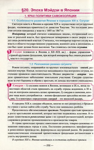 §20. Эпоха Мэйдзи в Японии
1. КРАХ ПОЛИТИКИ САМОИЗОЛЯЦИИ
1.1. Особенности развития Японии в середине XIX в. Сегунат
Светскую власть в Японии в середине XIX в. осуществлял сегун (крупный
феодал, «полководец-правитель») из династии Токугава. Эта последняя дина­
стия сегунов находилась у власти с 1603 по 1867 гг.
Император, который считался «священным лицом», отстраненный сегу­
ном от реальной власти, был практически затворником в своем дворце и вла­
дел лишь религиозной властью. Считалось, что император поручил сегуну всю
власть в области государственного управления, военного дела и дипломатии, а
сам был занят делами более высокими. Так сложилась система сегуната.
1|-Р Сегунат (сложился в Японии в XII-XIX вв.) - форма управления
страной крупными феодалами, при которой император был лишен реальной
Ц власти в государстве.____________
1.2. Разложение режима сегуната
Режим сегуната, опиравшийся на крупных землевладельцев - князей, раз­
лагался изнутри. Князья, полностью находившиеся под контролем сегунов, по­
степенно проявляли самостоятельность. Мелкое дворянство - самураи - вла­
дело сравнительно небольшими земельными участками. Самураи существо­
вали за счет барщины и оброка с крестьян, их доходы постоянно уменьшались.
Самураи - 1) сословие воинов в Японии, возникшее в IX в., когда на- Ч
местники областей стали принимать на службу отряды всадников; в XI в.
под их контролем оказались целые провинции; 2) самураи в значении, кото­
рое чаще всего употребляется - военно-феодальная прослойка мелких дво-
1 рян; 3) в некоторых определениях самурай - это японский рыцарь._____ j
К середине XIX в. самураи обеднели, многие из них разорились и бродили
по стране с целью найти себе службу. Часто они занимались разбоем.
Продолжалось обезземеливание крестьян. Разорение крестьян приводило
к росту крестьянских волнений, которые жестоко подавлялись властями. В го­
родах существовали ремесленные цехи с их суровой регламентацией, которая
сдерживала развитие промышленности и производства товаров.
В стране происходил процесс накопления капитала, товарно-денежные от­
ношения охватывали города и села. Постепенно развивалось мануфактурное
и ремесленное производство, формировался внутренний рынок. Но развитию
капиталистических отношений препятствовали феодальная регламентация и
узость внутреннего рынка.
В середине XIX в. Япония находилась в состоянии глубокого кризиса.
— 232 —
 
