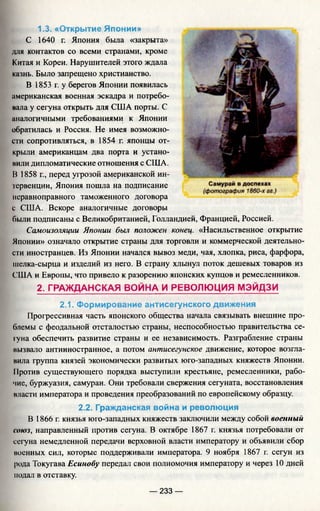1.3. «Открытие Японии»
С 1640 г. Япония была «закрыта»
для контактов со всеми странами, кроме
Китая и Кореи. Нарушителей этого ждала
казнь. Было запрещено христианство.
В 1853 г. у берегов Японии появилась
американская военная эскадра и потребо­
вала у сегуна открыть для США порты. С
аналогичными требованиями к Японии
обратилась и Россия. Не имея возможно­
сти сопротивляться, в 1854 г. японцы от­
крыли американцам два порта и устано­
вили дипломатические отношения с США.
В 1858 г., перед угрозой американской ин­
тервенции, Япония пошла на подписание
неравноправного таможенного договора
с США. Вскоре аналогичные договоры
были подписаны с Великобританией, Голландией, Францией, Россией.
Самоизоляции Японии был положен конец. «Насильственное открытие
Японии» означало открытие страны для торговли и коммерческой деятельно­
сти иностранцев. Из Японии начался вывоз меди, чая, хлопка, риса, фарфора,
шелка-сырца и изделий из него. В страну хлынул поток дешевых товаров из
США и Европы, что привело к разорению японских купцов и ремесленников.
2. ГРАЖДАНСКАЯ ВОЙНА И РЕВОЛЮЦИЯ МЭЙДЗИ
2.1. Формирование антисегунского движения
Прогрессивная часть японского общества начала связывать внешние про­
блемы с феодальной отсталостью страны, неспособностью правительства се­
гуна обеспечить развитие страны и ее независимость. Разграбление страны
вызвало антииностранное, а потом антисегунское движение, которое возгла­
вила группа князей экономически развитых юго-западных княжеств Японии.
11ротив существующего порядка выступили крестьяне, ремесленники, рабо­
чие, буржуазия, самураи. Они требовали свержения сегуната, восстановления
власти императора и проведения преобразований по европейскому образцу.
2.2. Гражданская война и революция
В 1866 г. князья юго-западных княжеств заключили между собой военный
союз, направленный против сегуна. В октябре 1867 г. князья потребовали от
сегуна немедленной передачи верховной власти императору и объявили сбор
военных сил, которые поддерживали императора. 9 ноября 1867 г. сегун из
рода Токугава Есинобу передал свои полномочия императору и через 10 дней
подал в отставку.
— 233 —
 