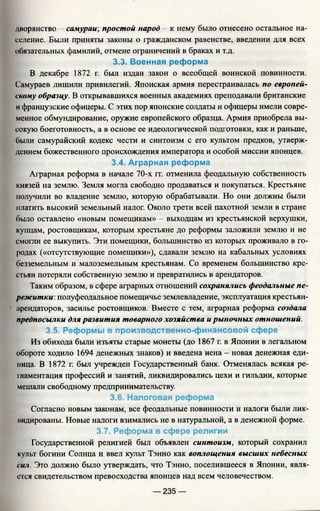 дворянство —самураи', простой народ - к нему было отнесено остальное на­
селение. Были приняты законы о гражданском равенстве, введении для всех
обязательных фамилий, отмене ограничений в браках и т.д.
3.3. Военная реформа
В декабре 1872 г. был издан закон о всеобщей воинской повинности.
Самураев лишили привилегий. Японская армия перестраивалась по европей­
скому образцу. В открывавшихся военных академиях преподавали британские
и французские офицеры. С этих пор японские солдаты и офицеры имели совре­
менное обмундирование, оружие европейского образца. Армия приобрела вы­
сокую боеготовность, а в основе ее идеологической подготовки, как и раньше,
были самурайский кодекс чести и синтоизм с его культом предков, утверж­
дением божественного происхождения императора и особой миссии японцев.
3.4. Аграрная реформа
Аграрная реформа в начале 70-х гг. отменила феодальную собственность
князей на землю. Земля могла свободно продаваться и покупаться. Крестьяне
получили во владение землю, которую обрабатывали. Но они должны были
платить высокий земельный налог. Около трети всей пахотной земли в стране
было оставлено «новым помещикам» - выходцам из крестьянской верхушки,
купцам, ростовщикам, которым крестьяне до реформы заложили землю и не
смогли ее выкупить. Эти помещики, большинство из которых проживало в го­
родах («отсутствующие помещики»), сдавали землю на кабальных условиях
безземельным и малоземельным крестьянам. Со временем большинство кре­
стьян потеряли собственную землю и превратились в арендаторов.
Таким образом, в сфере аграрных отношений сохранялись феодальные пе­
режитки. полуфеодальное помещичье землевладение, эксплуатация крестьян-
арендаторов, засилье ростовщиков. Вместе с тем, аграрная реформа создала
предпосылки для развития товарного хозяйства и рыночных отношений.
3.5. Реформы в производственно-финансовой сфере
Из обихода были изъяты старые монеты (до 1867 г. в Японии в легальном
обороте ходило 1694 денежных знаков) и введена иена - новая денежная еди­
ница. В 1872 г. был учрежден Государственный банк. Отменялась всякая ре­
гламентация профессий и занятий, ликвидировались цехи и гильдии, которые
мешали свободному предпринимательству.
3.6. Налоговая реформа
Согласно новым законам, все феодальные повинности и налоги были лик­
видированы. Новые налоги взимались не в натуральной, а в денежной форме.
3.7. Реформа в сфере религии
Государственной религией был объявлен синтоизм, который сохранил
культ богини Солнца и ввел культ Тэнно как воплощения высших небесных
сил. Это должно было утверждать, что Тэнно, поселившееся в Японии, явля­
ется свидетельством превосходства японцев над всем человечеством.
— 235 —
 