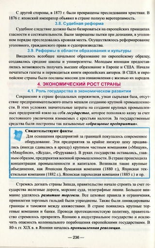 С другой стороны, в 1873 г. были прекращены преследования христиан. В
1876 г. японский император объявил в стране полную веротерпимость.
3.8. Судебная реформа
Судебное следствие должно было базироваться на европейских принципах
гласности и состязательности. Были запрещены пытки при дознании, в уголов­
ном порядке преследовалась кровная месть. Осуществлялось реформирование
уголовного, гражданского права и судопроизводства.
3.9. Реформы в области образования и культуры
Вводилось всеобщее начальное образование по европейскому образцу,
создавались средние школы и университеты. Молодым японцам предостав­
лялась возможность получать высшее образование в Европе и США. Начали
печататься газеты и переводиться книги европейских авторов. В США и евро­
пейские страны были посланы миссии для ознакомления с жизнью их народов.
4. ЭКОНОМИЧЕСКИЙ РОСТ СТРАНЫ
4.1. Роль государства в экономическом развитии
Сохранение в стране феодальных пережитков, узкая сырьевая база, отсут­
ствие предпринимательского опыта мешали созданию крупной промышленно­
сти. В этих условиях значительные затраты на создание крупных промышлен­
ных предприятий взяло на себя государство, которое пополняло казну за счет
постоянного увеличения взимаемых с крестьян налогов. За государственные
средства были построены так называемые «образцовые предприятия».
Свидетельствуют факты
Для оснащения предприятий за границей покупалось современное
оборудование. Эти предприятия за крайне низкую цену продава­
лись (иногда сдавались в аренду) крупным частным компаниям («Мицуи»,
«Мицубиси», «Ясуда», «Фурукава»). В руках государства оставались, глав­
ным образом, предприятия военной промышленности. В стране происходила
концентрация промышленности и капиталов. Возникли такие крупные
объединения, как Японская бумажная компания (1880 г.), Японская тек­
стильная компания (1882 г.), Японская пароходная компания (1885 г.) и пр.
Стремясь догнать страны Запада, правительство начало строить за счет го­
сударства железные дороги, морские суда, телеграфные линии. Большое вни­
мание уделялось развитию торговли. Все цеховые правила и ограничения,
привилегии торговых гильдий были упразднены. Также были ликвидированы
границы и таможни между княжествами. В стране появились крупные тор­
говые компании и банки. Проводя протекционистскую политику, правитель­
ство стремилось превратить Японию в индустриальное государство и исклю­
чить опасность колониального порабощения европейскими государствами. В
80-х гг. XIX в. в Японии началась промышленная революция.
— 236 —
 