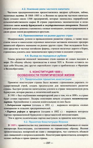 4.2. Усиление роли частного капитала
Частным предпринимателям предоставлялись щедрые субсидии, займы,
налоговые льготы. В 1868-1885 гг. в Японии на средства частного капитала
было создано около 1300 предприятий, которые занимались переработкой
сельскохозяйственного сырья. В стране укреплялись экономические и поли­
тические связи между буржуазией и государственным аппаратом. Важной
опорой нового режима становились «новые помещики», концентрировавшие в
своих руках земли разорявшихся крестьян.
4.3. Проникновение на рынки других стран
Модернизация, успехи в промышленном развитии страны, а также недо­
статок земли и накопление огромных капиталов заставили японских предпри­
нимателей обратить внимание на рынки других стран. Они вкладывали боль­
шие средства в частные китайские фирмы, строили железные дороги в Корее,
стремились усилить свое экономическое присутствие в соседних странах.
4.4. Выход на передовые рубежи
Темпы развития японской экономики стали одними из самых высоких в
мире. По общему объему производства в конце XIX в. Япония оставила по­
зади себя Италию, ряд других европейских стран и приблизилась к Франции
и Великобритании.
5. КОНСТИТУЦИЯ 1889 г.
ОСОБЕННОСТИ ПОЛИТИЧЕСКОЙ ЖИЗНИ
5.1. Предпосылки принятия конституции
Принятие конституции страны было вызвано стремлением укрепить го­
сударственный строй, создать предпосылки для экономического развития
страны. Быстрое развитие капитализма усилило в стране экономическую роль
буржуазии, которая рвалась к политической власти.
В 1881 г. был опубликован императорский указ о том, что в 1890 г. в стране
будет созван парламент. Лидеры оппозиции начали создавать политические
партии. Крупнейшими и самыми влиятельными из них были:
•Либеральная партия (создана в 1881 г.) - выражала интересы «новых
помещиков» и сельских предпринимателей.
•Партия реформ и прогресса (создана в 1882 г.) - выражала интересы
торгово-промышленной буржуазии и представителей интеллигенции.
Эти и другие политические партии выступали за принятие конституции.
5.2. Принятие Конституции Японии
В 1889 г. правительство под давлением оппозиции опубликовало от имени
императора Конституцию, составленною по германскому образцу. Япония
провозглашалась монархией во главе с императором, чья «личность объявля­
лась священной и неприкосновенной». Конституция провозгласила демократи­
ческие свободы и права граждан страны.
— 237 —
 