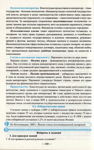 По.томом ия оwпера гора. Конституция предоставляла императору - главе
государства - большие полномочия. Император владел полнотой государствен­
ной власти, которую в делах законодательства ограничивало лишь народное
представительство (парламент), а в управлении - самостоятельный статус пра­
вительства. За императором сохранялись законодательные полномочия: из­
дание законов при согласии парламента, вето на решения парламента, утверж­
дение и обнародование законов. Император созывал и распускал парламент.
Исполнительная власть также юридически полностью оставалась за
монархом: он имел право издавать распоряжения, назначать и освобождать
от должности высших государственных и военных чиновников, руководил
армией и флотом, жаловал титулы, объявлял военное и осадное положение.
Внешнеполитическая сфера полностью оставалась в руках монарха: он едино­
лично утверждал международные договоры, подписывал мир, объявлял войну.
Ему принадлежали верховные судебные полномочия: право на амнистии и
помилования.
Состав и полномочия парламента. Парламент состоял из двух палат.
Верхняя палата - Палата пэров - формировалась императорским реше­
нием. Она состояла из членов императорского дома («принцев крови»), пред­
ставителей титулованной аристократии, лиц, имевших «особые заслуги перед
монархией», а также средних предпринимателей и помещиков.
Нижняя палата - Палата представителей - избиралась населением на
4 года на основе высокого имущественного ценза. Палата могла быть распу­
щена императором. Парламент утверждал бюджет страны, однако его право
контроля над финансами было ограниченным.
Правительство. Конституция не касалась организации деятельности пра­
вительства, лишь упоминала о существовании министров и Тайного совета
(совещательного органа при императоре). Во главе правительства находился
премьер-министр. Он представлял императора и действовал лишь под его кон­
тролем. Вместе с тем, в конце XIX в. правительство и центральная админи­
страция стали господствующилш государственными институтами в Японии.
5.3. Избирательное право
Согласно закону о выборах (1889 г.) избирательным правом пользовались
мужчины старше 25 лет, которые платили налог с имущества свыше 15 иен в
год. Были ограничения для военнослужащих, студентов и т.д. В 1898 г. количе­
ство избирателей составляло 1,2% от всего населения Японии.
По Конституции 1889 г. Япония стала конституционной монархией.
Вопросы и задания
I. Для проверки знаний
1. В чем проявился распад режима сегуната?
— 238 —
 
