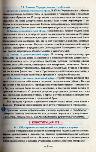 5.2. Законы Учредительного собрания
и) Чаконы в административной сфере. В 1789 г. Учредительное собрание
(мменило прежнее деление страны на провинции и губернаторства и разделило
ГСрригорию Франции на 83 департамента с предоставлением им прав самоу-
Ириндения. Во главе департаментов должны были стоять директории - вы-
Порныс исполнительные коллегии. Городам предоставлялось самоуправление,
йшорое должны были осуществлять коммуны (городские органы управления).
б) Чаконы в политической сфере. Избирательным правом владели лишь
нлптслыцики налога в размере не менее десятидневного жалованья. Их назы-
ийни «активными» гражданами, которых оказалось во Франции около 4,5 млн.
Ч»поиск из 25 млн. населения. Тех, кто не мог участвовать в выборах, называли
ммиесивными» гражданами. Король оставался главой исполнительной власти,
й шконы принимало Учредительное (впоследствии Законодательное) собра­
ние. Королю запрещалось объявлять войну и заключать мир.
н) Чаконы в экономической сфере. По новому законодательству пра­
вительство не имело права вмешиваться в производственную деятельность.
Ликвидировались цехи, разрешалась свободная торговля. Вводилась единая
Iin Iема налогообложения, ликвидировались внутренние таможенные сборы, а
ииишме пошлины увеличивались. Церковные земли были пущены в продажу
/щи погашения финансового долга. Продавались они большими участками, и
купить их могли только зажиточные крестьяне и городская буржуазия.
I ) Законодательство в социальной сфере. Учредительное собрание при­
няли закон о запрете забастовок и создания союзов наемных рабочих. Был из­
дам декрет о так называемом «гражданском устройстве» церкви - священники
И будущем должны были получать жалованье, а десятинная плата церкви от
прихожан отменялась. Отдельным декретом упразднялось деление на сосло-
ИИй, отменялись дворянские титулы и гербы. В стране вводились гражданская
регистрация актов рождения и гражданский брак.
Всс фаждане Франции с принятием нового закона имели лишь имена и
фимилии. Французы стали называть друг друга «гражданин» и «гражданка».
I Щ Принятые законы реформировали систему управления в государстве,
открыли широкие возможности для развития торговли и предпринима-
I тмытва, создали основы для демократизации французского общества.
6. КОНСТИТУЦИЯ 1791 г.
6.1. Обострение политической ситуации в стране
Чаконы Учредительного собрания вызвали резкое недовольство со стороны
короли, аристократии и духовенства. Бывшие привилегированные сословия
лишились значительной части собственности и основных источников доходов.
( 'рсди аристократии и высшего духовенства началась массовая эмиграция.
— 23 —
 
