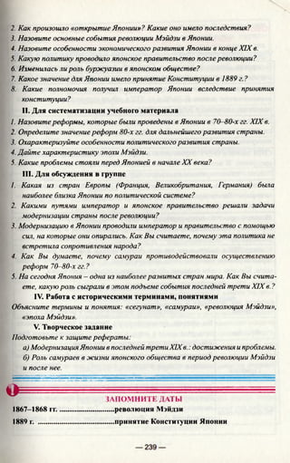 2. Как произошло «открытие Японии»? Какие оно имело последствия?
3. Назовите основные события революции Мэйдзи в Японии.
4. Назовите особенности экономического развития Японии в конце XIX в.
5. Какую политику проводило японское правительство после революции?
6. Изменилась ли роль буржуазии в японском обществе?
7. Какое значение для Японии имело принятие Конституции в 1889 г.?
8. Какие полномочия получил император Японии вследствие принятия
конституции?
II. Для систематизации учебного материала
/. Назовите реформы, которые были проведены в Японии в 70-80-х гг. XIX в.
2. Определите значение реформ 80-х гг. для дальнейшего развития страны.
3. Охарактеризуйте особенности политического развития страны.
4. Дайте характеристику эпохи Мэйдзи.
5. Какие проблемы стояли перед Японией в начале XXвека?
III. Для обсуждения в группе
/. Какая из стран Европы (Франция, Великобритания, Германия) была
наиболее близка Японии по политической системе?
2. Какими путями император и японское правительство решали задачи
модернизации страны после революции?
3. Модернизацию в Японии проводили император и правительство с помощью
сил, на которые они опирались. Как Вы считаете, почему эта политика не
встретила сопротивления народа?
4. Как Вы думаете, почему самураи противодействовали осуществлению
реформ 70-80-х гг. ?
5. На сегодня Япония - одна из наиболее развитых стран мира. Как Вы счита­
ете, какую роль сыграли в этом подъеме события последней трети XIX в. ?
IV. Работа с историческими терминами, понятиями
Объясните термины и понятия: «сегунат», «самураи», «революция Мэйдзи»,
«эпоха Мэйдзи».
V. Творческое задание
Подготовьте к защите рефераты:
а) Модернизация Японии в последней трети XIXв.: достижения и проблемы.
б) Роль самураев в жизни японского общества в период революции Мэйдзи
и после нее.
О ЗАПОМНИТЕ ДАТЫ
1867-1868 гг..............................революция Мэйдзи
1889 г. .........................................принятие Конституции Японии
 