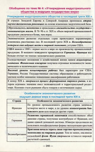 Обобщение по теме № 4: «Утверждение индустриального
общества в ведущих государствах мира»
Утверждение индустриального общества в последней трети XIX в.
В странах Западной Европы и Северной Америки произошла вторая
научно-техническая революция на основе изменения энергетической базы.
Образовывались монополии и происходило вмешательство государства в
экономическую жизнь. В 70-90-х гг. XIX в. объем мировой промышленной
продукции увеличился более, чем втрое.
Экономическое развитие отдельных стран происходило неравномерно,
изменилась расстановка сил. В последней трети XIX в. Великобритания
потеряла свое ведущее место в мировой экономике, уступив США.
США заняли в 1880 г. первое место в мире по производству промышленной
продукции. В мощного конкурента превращается Германия. Франция все
больше отстает по темпам экономического развития.
Господствующее положение в хозяйственной жизни заняли акционерные
компании. Финансовая олигархия получила огромные возможности эконо­
мического и политического влияния.
Высокий уровень концентрации рабочих был характерен для США,
Германии, России. Государственные системы образования и работодатели
уделяли особое внимание повышению квалификации работников.
К концу XIX в. завершился процесс формирования мирового рынка, в ко­
тором огромное значение имел экономический и территориальный раздел
мира. Колонии стали рынками сбыта товаров и источниками сырья.
Особенности экономического развития
ведущих держав мира в последней трети XIX в.
Страна Особенности экономического развития
Франция
По уровню промышленного развития страна занимала
четвертое место в мире, а по уровню концентрации бан­
ковского дела шла впереди других стран.
Германия
Развитию германской экономики способствовало: объе­
динение страны, получение контрибуции от Франции, соз­
дание единой денежной системы. Юнкеры продолжали ис­
пользовать полуфеодальные формы эксплуатации крестьян.
Великобритания
Британия начала терять свою торгово-промышленную
монополию на мировом рынке. Тем не менее, она имела
сильнейший флот. Фунт стерлингов оставался мировой
расчетной единицей.
— 240 —
 