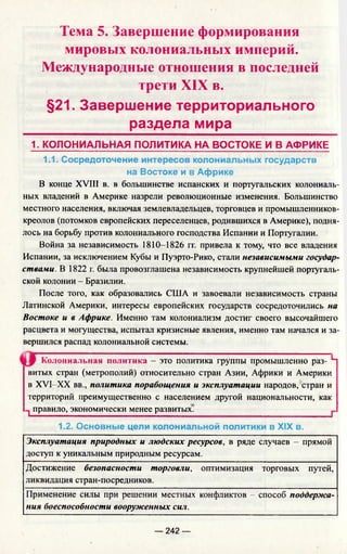 Тема 5. Завершение формирования
мировых колониальных империй.
Международные отношения в последней
трети XIX в.
§21. Завершение территориального
раздела мира
1. КОЛОНИАЛЬНАЯ ПОЛИТИКА НА ВОСТОКЕ И В АФРИКЕ
1.1. Сосредоточение интересов колониальных государств
на Востоке и в Африке
В конце XVIII в. в большинстве испанских и португальских колониаль­
ных владений в Америке назрели революционные изменения. Большинство
местного населения, включая землевладельцев, торговцев и промышленников-
креолов (потомков европейских переселенцев, родившихся в Америке), подня­
лось на борьбу против колониального господства Испании и Португалии.
Война за независимость 1810-1826 гг. привела к тому, что все владения
Испании, за исключением Кубы и Пуэрто-Рико, стали независимыми государ­
ствами. В 1822 г. была провозглашена независимость крупнейшей португаль­
ской колонии - Бразилии.
После того, как образовались США и завоевали независимость страны
Латинской Америки, интересы европейских государств сосредоточились на
Востоке и в Африке. Именно там колониализм достиг своего высочайшего
расцвета и могущества, испытал кризисные явления, именно там начался и за­
вершился распад колониальной системы.
Колониальная политика - это политика группы промышленно раз- Ч
витых стран (метрополий) относительно стран Азии, Африки и Америки
в XVI-XX вв., политика порабощения и эксплуатации народов, стран и
территорий преимущественно с населением другой национальности, как
-j правило, экономически менее развитых.______________________________ ^
1.2. Основные цели колониальной политики в XIX в.
Эксплуатация природных и людских ресурсов, в ряде случаев —прямой
доступ к уникальным природным ресурсам.
Достижение безопасности торговли, оптимизация торговых путей,
ликвидация стран-посредников.
Применение силы при решении местных конфликтов - способ поддержа­
ния боеспособности вооруженных сил.
— 242 —
 