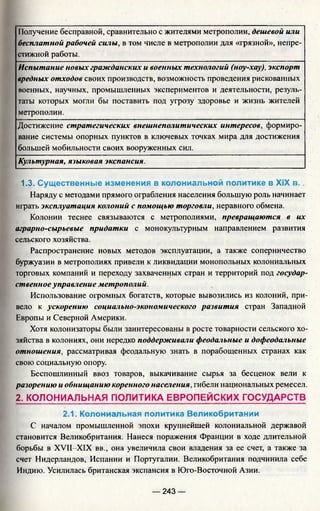 Получение бесправной, сравнительно с жителями метрополии, дешевой или
бесплатной рабочей силы, в том числе в метрополии для «грязной», непре­
стижной работы.
Испытание новых гражданских и военных технологий (ноу-хау), экспорт
вредных отходов своих производств, возможность проведения рискованных
военных, научных, промышленных экспериментов и деятельности, резуль­
таты которых могли бы поставить под угрозу здоровье и жизнь жителей
метрополии.
Достижение стратегических внешнеполитических интересов, формиро­
вание системы опорных пунктов в ключевых точках мира для достижения
большей мобильности своих вооруженных сил.
Культурная, языковая экспансия.
1.3. Существенные изменения в колониальной политике в XIX в ..
Наряду с методами прямого ограбления населения большую роль начинает
играть эксплуатация колоний с помощью торговли, неравного обмена.
Колонии теснее связываются с метрополиями, превращаются в их
аграрно-сырьевые придатки с монокультурным направлением развития
сельского хозяйства.
Распространение новых методов эксплуатации, а также соперничество
буржуазии в метрополиях привели к ликвидации монопольных колониальных
торговых компаний и переходу захваченных стран и территорий под государ­
ственноеуправление метрополий.
Использование огромных богатств, которые вывозились из колоний, при­
вело к ускорению социально-экономического развития стран Западной
Европы и Северной Америки.
Хотя колонизаторы были заинтересованы в росте товарности сельского хо­
зяйства в колониях, они нередко поддерживали феодальные и дофеодальные
отношения, рассматривая феодальную знать в порабощенных странах как
свою социальную опору.
Беспошлинный ввоз товаров, выкачивание сырья за бесценок вели к
разорению и обнищанию коренного населения, гибели национальных ремесел.
2. КОЛОНИАЛЬНАЯ ПОЛИТИКА ЕВРОПЕЙСКИХ ГОСУДАРСТВ
2.1. Колониальная политика Великобритании
С началом промышленной эпохи крупнейшей колониальной державой
становится Великобритания. Нанеся поражения Франции в ходе длительной
борьбы в XVII-XIX вв., она увеличила свои владения за ее счет, а также за
счет Нидерландов, Испании и Португалии. Великобритания подчинила себе
Индию. Усилилась британская экспансия в Юго-Восточной Азии.
— 243 —
 