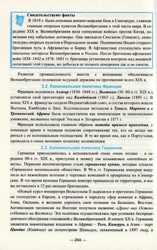 Свидетельствуют факты
В 1819г. была основана военно-морская база в Сингапуре, ставшая
главным опорным пунктом Великобритании в этой части мира. В се­
редине XIX в. Великобритания вела «опиумные войны» против Китая, на­
двязывая ему кабальные договоры. Она завладела Сянганом (Гонконг), захва­
тила ряд опорных пунктов в Персидском заливе. Подчинение Индии открыло
британцам путь в Афганистан и Бирму. В Афганистане столкнулись коло­
ниальные интересы Великобритании и России. После британско-афганских
;войн 1838-1842 и 1878-1881 гг. британцы установили контроль над внешней
политикой этой страны, но добиться ее полного покорения так и не смогли.
Развитая промышленность вместе с колониями обеспечивали
Великобритании положение ведущей державы на протяжении всего XIX в.
2.2. Колониальная политика Франции
Франция подчинила Алжир (1830-1848 гг.), Вьетнам (50-80-е гг. XIX в.),
установила свой протекторат над Камбоджей (1863 г.), Лаосом (1893 г.). В
конце XIX в. французы создали Индокитайский союз, в состав которого вошли
Вьетнам, Камбоджа и Лаос. Колониальная экспансия в Тунисе, Марокко и в
Тропической Африке была осуществлена как компенсация за национальное
унижение, вызванное потерей Эльзаса и Лотарингии в 1871 г.
Франция использовала главным образом методы прямого правления, с
помощью армии и полиции подавляя сопротивление тех, кто не желал ми­
риться с ее колониальным господством. В то же время она, как и Португалия,
проводила в своих колониях политику ассимиляции.
2.3. Колониальная политика Германии
Германия присоединилась к колониальной гонке очень поздно - в се­
редине 80-х гг. XIX в., приступив к захвату так называемых «ничейных зе­
мель». Первыми колонизаторами стали германские купцы, которые создали
«Германское колониальное общество». В 90-х гг. Германская империя выку­
пила все важнейшие колонии у торговых компаний и превратила их в импер­
ские. В это время колонии Германии впятеро превышали ее территорию, и все
же оставались в 12 раз меньше британских.
«Новый курс» императора Вильгельма II выразился в претензии Германии
на господство в Европе, в стремлении к переделу сфер влияния в Африке,
Азии, Океании, в желании укрепить свои позиции на Балканах, Востоке.
Активизация экспансии на Востоке получила название «Дранг нах Остен»
(«Натиск на Восток»), Эта политика осуществлялась при условиях беспреце­
дентного обострения отношений с Великобританией. В начале XX в. Германия
захватила значительные владения: в Африке - Того, Камерун, в Азии - порт
Циндао (Кайтчоу) на полуострове Шаньдун, захваченный в 1897 году, а
— 244 —
 