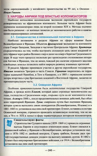 1лтем «арендованный» у китайского правительства на 99 лет, в Океании -
Новую Гвинею.
3. НАРОДЫ АФРИКИ ПОД ВЛАСТЬЮ КОЛОНИЗАТОРОВ
Наиболее интенсивно колониальная экспансия европейских государств
разворачивалась на африканском континенте. Большая часть Африки была
подчинена колонизаторам лишь во второй половине XIX в. Методы подчине­
ния были разными - от военных захватов до экономического рабства и навязы­
вания неравноправных соглашений.
3.1. Соперничество в колониальной политике в Африке
Наиболее активными в разделе Африки на сферы влияния были
Великобритания и Франция. Объектом французской экспансии на континенте
стала Северо-Западная, Западная и частично Центральная Африка. Британцы
сосредоточились на том, чтобы выстроить сплошную цепь своих владений от
юга Африки через район Великих озер и далее на север к берегам Средиземного
моря. В ходе этого процесса несколько раз происходили столкновения интере­
сов Англии и Франции, тем не менее, каждый раз наличие огромного массива
«свободных земель» позволяло найти мирную развязку взаимных претензий.
В разделе Африки принимали участие и другие европейские государства.
Италия захватила Эритрею и часть Сомали. Германия закрепилась на терри­
тории нынешней Намибии, в Того и Камеруне, а в 1885 г. германские колони­
заторы вторглись в ряд британских владений в Восточной Африке, захватив ее
приэкваториальную часть.
3.2. Северная Африка
Особенно привлекательными были колониальные государства Северной
Африки, и прежде всего Египет, который давал огромные экономические вы­
годы, господство в Средиземном море, открывал пути на юг континента и вос­
точнее. Алжир в 1848 г., после продолжительных военных действий, был объя­
влен территорией Франции. Тунис «мирным» путем был подчинен Франции,
которая сумела вытеснить своих конкурентов (Великобританию, Италию) и в
1881-1883 гг. установила над ним свой протекторат. Египет, оставаясь в составе
Османской империи, стремился проводить независимую политику, тем не ме­
нее, в 70-х гг. XIX в. попал в сферу первоочередных интересов колонизаторов.
t
, Свидетельствуют факты
Строительство Суэцкого канала (1859-1869 гг.) принесло огромные
выгоды Европе и опустошило египетскую казну. Египет оказался в
финансовой кабале у Франции и Великобритании, которые установили над
ним в 1876-1882 гг. двойной контроль. Страну грабили, больше двух тре­
тей государственных доходов уходило на выплату внешних долгов. В 1882 г.
Египет был оккупирован британскими войсками, а в 1914 г. Великобритания
установила над ним свой протекторат.
— 245 —
 