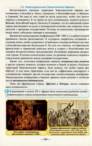 3.3. Э кваториальная (Тропическая) Африка
Контролировать огромные территории Экваториальной Африки, рас­
положенные в бассейне р. Конго, стремились и Великобритания, и Франция,
и Германия. Ни одна из этих стран не могла допустить, чтобы этот регион
перешел к конкуренту. В это время на путь колониальных захватов вступила
Бельгия. Бельгийский король Леопольд II понимал, что его небольшой стране
тяжело рассчитывать на успех в колониальной политике при открытом сопер­
ничестве с крупными государствами. Поэтому он использовал противоречия
между ними, «обходные» маневры и махинации.
Берлинская международная конференция (1884-1885 гг.), в работе которой
принимали участие представители 14 государств, выработала соглашение о
создании нового, якобы суверенного «Свободного государства Конго» во главе
с бельгийским королем Леопольдом II. По сути это означало, что британский,
французский и германский капиталы могли в альянсе с бельгийскими ком­
паниями беспрепятственно эксплуатировать богатейшие природные ресурсы
этой страны. В военно-политическом плане это решение позволило сохранить
определенное равновесие между ведущими государствами.
Кроме того, участники конференции приняли компромиссные решения
в других спорных вопросах, которые возникли в борьбе за раздел отдельных
территорий Экваториальной Африки. Было решено, что любая страна при­
обретает те или иные территории, если она их «эффективно оккупирует» и
«своевременно направит другим государствам соответствующие сообщения».
Международная конференция в Берлине приняла также решение о необходи­
мости прекращения работорговли.
Лишь две африканские страны, Эфиопия и Либерия, смогли сохранить
свою независимость.
В результате к началу XX в. Африка была полностью разделена между
метрополиями и стала континентом классического колониализма.
— 246 —
 