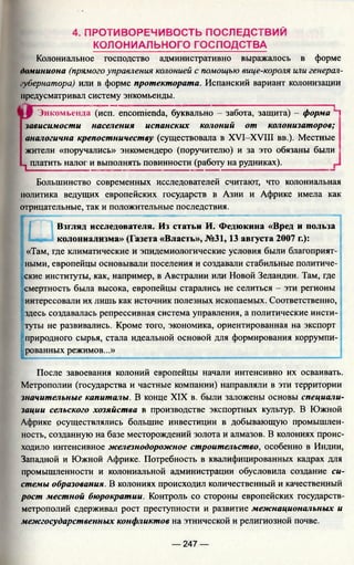 4. ПРОТИВОРЕЧИВОСТЬ ПОСЛЕДСТВИЙ
КОЛОНИАЛЬНОГО ГОСПОДСТВА
Колониальное господство административно выражалось в форме
доминиона (прямого управления колонией с помощью вице-короля или генерал-
губернатора) или в форме протектората. Испанский вариант колонизации
предусматривал систему энкомьенды.
t[Jf Энкомьенда (исп. encomienda, буквально - забота, защита) - форма Ц
зависимости населения испанских колоний от колонизаторов;
аналогична крепостничеству (существовала в XVI-XVIII вв.). Местные
жители «поручались» энкомендеро (поручителю) и за это обязаны были :
п платить налог и выполнять повинности (работу на рудниках).
Большинство современных исследователей считают, что колониальная
политика ведущих европейских государств в Азии и Африке имела как
отрицательные, так и положительные последствия.
Взгляд исследователя. Из статьи И. Федюкина «Вред и польза
колониализма» (Газета «Власть», №31,13 августа 2007 г.):
«Там, где климатические и эпидемиологические условия были благоприят-
' ными, европейцы основывали поселения и создавали стабильные политиче­
ские институты, как, например, в Австралии или Новой Зеландии. Там, где
:смертность была высока, европейцы старались не селиться - эти регионы
интересовали их лишь как источник полезных ископаемых. Соответственно,
здесь создавалась репрессивная система управления, а политические инсти-
туты не развивались. Кроме того, экономика, ориентированная на экспорт
"природного сырья, стала идеальной основой для фор