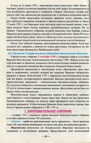 В ночь на 21 июня 1791 г. королевская семья попыталась тайно бежать и
Австрию, надеясь на помощь правящих кругов этой страны. Но монархическую
чету разоблачили, арестовали и отправили в Париж. Население столицы рас­
ценило побег как доказательство предательства, и требовало осуждения короля.
Члены Клуба кордельеров возглавили движение тысяч парижан, кото­
рые требовали свержения монархии и провозглашения республики в стране.
17 июля 1791 г. на Марсовом поле состоялся многотысячный митинг, участ-]
ники которого были готовы подписать республиканскую петицию. Но по I
приказу Учредительного собрания, который выполнил мэр Парижа, отряды I
Национальной гвардии открыли стрельбу по безоружной толпе. Около 50 участ-1
ников митинга были убиты. Бойня на Марсовом поле означала окончательное |
размежевание сторонников конституционной монархии и республиканцев.
После этих событий начались преследования инакомыслящих. Клуб кор­
дельеров был запрещен, а многие его члены арестованы. Оставшиеся на сво­
боде кордельеры примкнули к Якобинскому клубу.
6.2. Принятие Учредительным собранием Конституции Франции
Учредительное собрание 3 сентября 1791 г. утвердило первую в истории
Франции Конституцию, подготовленную еще в конце 1789 г. Король почти два
года затягивал ее принятие, поскольку считал конституцию слишком радикаль­
ной, но со временем вынужден был подписать Основной Закон страны.
Преамбулой (введением) к конституции стала «Декларация прав чело­
века и гражданина», согласно которой все граждане Франции объявлялись
равными в правах. Конституция 1791 г. закрепляла конституционную монар­
хию как форму государственного правления. Высшая законодательная власть
предоставлялась парламенту - однопалатному Законодательному собранию.
Его депутаты избирались «активными гражданами» (мужчинами в возрасте от
25 лет) в соответствии с имущественным цензом. Депутатами могли быть из­
браны только землевладельцы.
Исполнительная власть передавалась королю и министрам, назначае­
мым королем и ответственным только перед ним. Король не мог распускать
Законодательное собрание, но получал право временного вето (запрета) на
решения парламента. В Конституции Франции были закреплены законы, при­
нятые Учредительным собранием в 1789-1791 гг.
7. ЗАКОНОДАТЕЛЬНОЕ СОБРАНИЕ
1 октября 1791 г. открылось первое заседание Законодательного собрания,
в котором приняли участие 745 депутатов.
«Левые» - наиболее революционная часть парламента - были представ­
лены 136 депутатами-якобинцами, но среди них сразу же произошел раскол.
Жирондисты (депутаты от департамента Жиронда) выступали за
умеренные и постепенные реформы. Представители этой политической
— 24 —
 