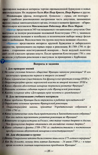фуипировки выражали интересы торгово-промышленной буржуазии и новых
*#мленладельцев. Их лидерами были Жак Пьер Бриссо, Пьер Верньо и другие.
Монтаньяры (франц. montagnards, буквально - горцы, от montagne —
наиболее революционно настроенная часть депутатов, занимавших
мрхние скамьи законодательного органа, отсюда и название фракции - «Гора».
Монтаньяров возглавляли Максимилиан Робеспьер, Жан Поль Марат.
«Центр» представляли 345 так называемых «независимых» депутатов. Они
ПМсгупали за полную реализацию положений Конституции 1791 г., занимали
выжидательную позицию и колебались в политическом выборе между фелья-
ними и якобинцами. Впоследствии эта группа получила название «болото».
I «Правые» представляли интересы крупной буржуазии и либерального
диоринства, примкнувшего на первых порах к революции. В 1789-1791 гг. фе-
иьиим сторонники конституционной монархии - были ведущей политиче­
ский силой в высших органах власти. После принятия Конституции 1791 г. они
MVхотели углубления революции и выступали за примирение с Бурбонами.
Вопросы и задания
I. Дли проверки знаний
I Пн какие сословия делилось общество Франции накануне революции? В чем
мк читались привилегии первого и второго сословий?
) Какие ограничения существовали для французских крестьян в концеXVIIIв.?
I, Охарактеризуйте кризис королевской власти во второй половине XVIII в.
4 Каким образом абсолютная монархия тормозила развитие Франции?
» Па таите основные события первого года Французской революции.
Л каковы основные идеи «Декларации прав человека и гражданина»?
II. Дли систематизации учебного материала
I Какие проблемы Франции были отражены в работах просветителей?
) I>прсделите основные причины Французской революции.
I Охарактеризуйте законы, принятые Учредительным собранием в
17NV 1791гг.
4 Aiihiw политические силы были представлены в Законодательном собрании?
Анк они видели перспективы развития революции во Франции?
f Ill помните из курса истории за 8 класс, кто такие «новые дворяне» в Англии.
Чем (французские дворяне отличались от английских «новых дворян»?
Л hiiKiu- события и факты 1789-1791 гг. свидетельствовали о постепенном
преобразовании абсолютной монархии в конституционную?
III. Для обсуждения в группе
/, Почему I снеральные штаты были созваны лишь после 175-летнего перерыва?
) Анк Ны думаете, почему день взятия Бастилии - 14 июля 1789 г. —в наше
премч тпнени и главным национальным праздником Франции?
— 25 —
 