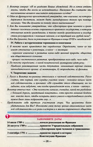 3. Вольтер говорил: «Я не разделяю Ваших убеждений. Но я готов отдать
жизнь, чтобы Вы могли их исповедовать». Насколько Вы считаете это
вьи:казывание великого мыслителя актуальным сегодня?
4. Один из французских просветителей утверждал, что «насилие, на котором
держится деспотизм, может быть ликвидировано только при помощи
насилия». Что Вы думаете по поводу этого высказывания?
5. Как Вы понимаете утверждение, что «Декларация прав человека и граж­
данина» заложила основы современного правового государства, в котором
отношения между гражданами, а также между гражданином и государ­
ством регулируются с помощью законов, а не традиций или грубой силы?
6. Как Вы думаете, была ли революция во Франции в концеXVIII в. неизбежной?
IV. Работа с историческими терминами и понятиями
1. В тексте ниже приводятся два определения. Определите, какое из них
имеет отношение к революции, а какое - к эволюции:
- коренное изменение в развитии каких-либо явлений природы, общества
или общественного сознания;
- процесс постепенного развития, преобразования кого-либо, чего-либо.
2. По тексту определите, о какой политической группировке идет речь:
Наиболее революционная часть депутатов, занимавшая верхние скамьи
законодательного органа: а) монтаньяры, б) жирондисты, в) фельяны.
V. Творческие задания
I. Руссо и Вольтер по-разному относились к частной собственности. Руссо
считал, что первый, кто оградил участок земли - положич начало част­
ной собственности, и призывал: «Не слушайте этого обманщика; вы по­
гибнете, если забудете, что плоды принадлежат всем, а земля - никому».
Вольтер отвечал так: «Эту нелепость написал, очевидно, какой-торазбойник
с большой дороги, захотевший пошутить», «это просто ленивый бездель­
ник: вместо того, чтобы позорить своего умного и трудолюбивого соседа,
нужно было лишь подражать ему...».
Представьте себя третьим участником спора. Чьи аргументы более
убедительны для Вас? Изложите свою точку зрения относительно част­
ной собственности и ее роли в истории и в жизни современного общества.
№ ЗАПОМНИТЕ ДАТЫ
......начало революции во Франции
.....принятие Учредительным собранием
.....«Декларации прав человека и гражданина»
.....принятие первой в истории
.....Конституции Франции
14 июля 1789 г.....
26 августа 1789 г.
3 сентября 1791 г.
— 26 —
 