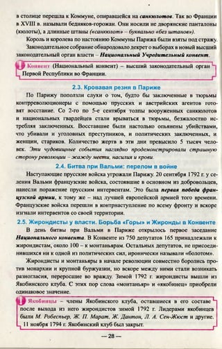 в столице перешла к Коммуне, опиравшейся на санкюлотов. Так во Франции
в XVIII в. называли бедняков-горожан. Они носили не дворянские панталоны
(кюлоты), а длинные штаны («санкюлот» —буквально «без штанов»).
Король и королева по настоянию Коммуны Парижа были взяты под стражу.
Законодательное собрание обнародовало декрет о выборах в новый высший
законодательный орган власти - Национальный Учредительный конвент.
По Парижу поползли слухи о том, будто бы заключенные в тюрьмы
контрреволюционеры с помощью прусских и австрийских агентов гото­
вят восстание. Со 2-го по 5-е сентября толпы вооруженных санкюлотов
и национальных гвардейцев стали врываться в тюрьмы, безжалостно ис­
требляя заключенных. Восставшие были настолько опьянены убийствами,
что убивали и уголовных преступников, и политических заключенных, и
женщин, стариков. Количество жертв в эти дни превысило 5 тысяч чело­
век. Эти чудовищные события наглядно продемонстрировали страшную
сторону революции - жажду мести, насилия и крови.
Наступающие прусские войска угрожали Парижу. 20 сентября 1792 г. у се­
ления Вальми французские войска, состоявшие в основном из добровольцев,
нанесли поражение прусским интервентам. Это была первая победа фран­
цузской армии, к тому же - над лучшей европейской армией того времени.
Французские войска перешли в контрнаступление по всему фронту и вскоре
изгнали интервентов со своей территории.
2.5. Жирондисты у власти. Борьба «Горы» и Жиронды в Конвенте
В день битвы при Вальми в Париже открылось первое заседание
Национального конвента. В Конвенте из 750 депутатов 165 принадлежали к
жирондистам, около 100 - к монтаньярам. Остальных депутатов, не присоеди­
нившихся ни к одной из политических сил, иронически называли «болотом».
Жирондисты и монтаньяры в начале революции совместно боролись про­
тив монархии и крупной буржуазии, но вскоре между ними стали возникать
разногласия, переросшие во вражду. Зимой 1792 г. жирондисты вышли из
Якобинского клуба. С этих пор слова «монтаньяр» и «якобинец» приобрели
одинаковое значение.
Якобинцы —члены Якобинского клуба, оставшиеся в его составе "Ц
после выхода из него жирондистов зимой 1792 г. Лидерами якобинцев
были М. Робеспьер, Ж. П. Марат, Ж. Дантон, Л. А. Сен-Жюст и другие.
п 11 ноября 1794 г. Якобинский клуб был закрыт. ____ ^
Р Комвен I (Национальный конвент) - высший законодательный орган 1
Первой Республики во Франции.
2.3. Кровавая резня в Париже
2.4. Битва при Вальми: перелом в войне
— 28 —
 
