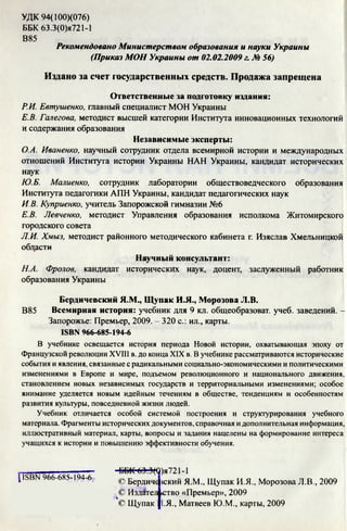 УДК 94(100)(076)
ББК 63.3(0)я721-1
В85
Рекомендовано Министерством образования и науки Украины
(Приказ МОН Украины от 02.02.2009 г. № 56)
Издано за счет государственных средств. Продажа запрещена
Ответственные за подготовку издания:
Р.И. Евтушенко, главный специалист МОН Украины
Е.В. Галегова, методист высшей категории Института инновационных технологий
и содержания образования
Независимые эксперты:
О.А. Иваненко, научный сотрудник отдела всемирной истории и международных
отношений Института истории Украины НАН Украины, кандидат исторических
наук
Ю.Б. Малиенко, сотрудник лаборатории обществоведческого образования
Института педагогики АПН Украины, кандидат педагогических наук
И В Куприенко, учитель Запорожской гимназии №6
Е.В. Левченко, методист Управления образования исполкома Житомирского
городского совета
Л.И. Хмыз, методист районного методического кабинета г. Изяслав Хмельницкой
области
Научный консультант:
Н.А. Фролов, кандидат исторических наук, доцент, заслуженный работник
образования Украины
Бердичевский Я.М., Щупак И.Я., Морозова Л.В.
В85 Всемирная история: учебник для 9 кл. общеобразоват. учеб. заведений. -
Запорожье: Премьер, 2009. - 320 с.: ил., карты.
ISBN 966-685-194-6
В учебнике освещается история периода Новой истории, охватывающая эпоху от
Французской революции XVIII в. до конца XIX в. В учебнике рассматриваются исторические
события и явления, связанные с радикальными социально-экономическими и политическими
изменениями в Европе и мире, подъемом революционного и национального движения,
становлением новых независимых государств и территориальными изменениями; особое
внимание уделяется новым идейным течениям в обществе, тенденциям и особенностям
развития культуры, повседневной жизни людей.
Учебник отличается особой системой построения и структурирования учебного
материала. Фрагменты исторических документов, справочная и дополнительная информация,
иллюстративный материал, карты, вопросы и задания нацелены на формирование интереса
учащихся к истории и повышению эффективности обучения.
[ISBN 966-685-194-6 <
DDK 63.Э(0)я721-1
О Бердич
© Излате:
О Щупак
!ский Я.М., Щупак И.Я., Морозова Л.В., 2009
ство «Премьер», 2009
[.Я., Матвеев Ю.М., карты, 2009
 
