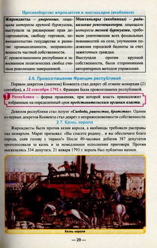 Противоборство жирондистов и монтаньяров (якобинцев)
Жирондисты - умеренные, защи­
щали интересы крупной буржуазии,
выступали за расширение прав де­
партаментов, свободу торговли, не­
вмешательство государства в разви­
тие промышленности, неприкосно­
венность частной собственности.
С провозглашением республики и за­
воеванием политических свобод счи­
тали революцию завершенной.
Монтаньяры (якобинцы) - ради­
кальные революционеры, защищали
интересы мелкой буржуазии, требо­
вали уничтожения всех феодальных
повинностей на селе, улучшения по­
ложения городской бедноты за счет
зажиточных граждан.
Выступали против крупной
собственности, были сторонниками
авторитарных методов управления.
2.6. Провозглашение Франции республикой
Первым декретом (законом) Конвента стал декрет об отмене монархии (21
сентября), а 22 сентября 1792 i. Франция была провозглашена республикой.
Республика - форма правления, при которой власть принадлежит
избранным на определенный срок представительским органам власти.
Девизом республики стал лозунг «Свобода, равенство, братство». Одним
из первых декретов Конвента стал декрет о неприкосновенности собственности.
2.7. Казнь короля
Жирондисты были против казни короля, а якобинцы требовали расправы
над монархом. Марат призывал: «Вы спасете родину... и вы обеспечите благо
народа, сняв голову с тирана!» После 40-часовых дебатов 387 депутатов
проголосовали за казнь и за немедленное исполнение приговора. Против
высказались 334 депутата. 21 января 1793 г. король был публично казнен.
Казнь короля
— 29 —
 