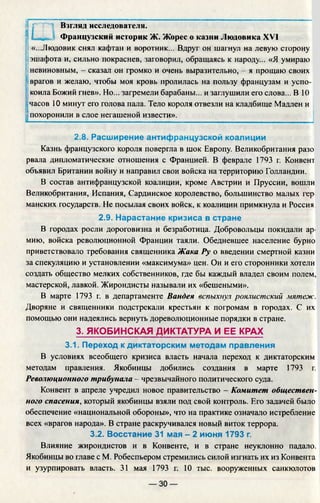 Ш
Взгляд исследователя.
Французский историк Ж. Жорес о казни Людовика XVI
«...Людовик снял кафтан и воротник... Вдруг он шагнул на левую сторону
эшафота и, сильно покраснев, заговорил, обращаясь к народу... «Я умираю
невиновным, - сказал он громко и очень выразительно, - я прощаю своих
врагов и желаю, чтобы моя кровь пролилась на пользу французам и успо­
коила Божий гнев». Но... загремели барабаны... и заглушили его слова... В 10
3
часов 10 минут его голова пала. Тело короля отвезли на кладбище Мадлен и
похоронили в слое негашеной извести».
2.8. Расширение антифранцузской коалиции
Казнь французского короля повергла в шок Европу. Великобритания разо
рвала дипломатические отношения с Францией. В феврале 1793 г. Конвент
объявил Британии войну и направил свои войска на территорию Голландии.
В состав антифранцузской коалиции, кроме Австрии и Пруссии, вошли
Великобритания, Испания, Сардинское королевство, большинство малых гер
манских государств. Не посылая своих войск, к коалиции примкнула и Россия.
2.9. Нарастание кризиса в стране
В городах росли дороговизна и безработица. Добровольцы покидали ар­
мию, войска революционной Франции таяли. Обедневшее население бурно
приветствовало требования священника Жака Ру о введении смертной казни
за спекуляцию и установлении «максимума» цен. Он и его сторонники хотели
создать общество мелких собственников, где бы каждый владел своим полем,
мастерской, лавкой. Жирондисты называли их «бешеными».
В марте 1793 г. в департаменте Вандея вспыхнул роялистский мятеж.
Дворяне и священники подстрекали крестьян к погромам в городах. С их
помощью они надеялись вернуть дореволюционные порядки в стране.
3. ЯКОБИНСКАЯ ДИКТАТУРА И ЕЕ КРАХ
3.1. Переход к диктаторским методам правления
В условиях всеобщего кризиса власть начала переход к диктаторским
методам правления. Якобинцы добились создания в марте 1793 г.
Революционного трибунала - чрезвычайного политического суда.
Конвент в апреле учредил новое правительство - Комитет обществен­
ного спасения, который якобинцы взяли под свой контроль. Его задачей было
обеспечение «национальной обороны», что на практике означало истребление
всех «врагов народа». В стране раскручивался новый виток террора.
3.2. Восстание 31 мая - 2 июня 1793 г.
Влияние жирондистов и в Конвенте, и в стране неуклонно падало.
Якобинцы во главе с М. Робеспьером стремились силой изгнать их из Конвента
и узурпировать власть. 31 мая 1793 г. 10 тыс. вооруженных санкюлотов
— 30 —
 