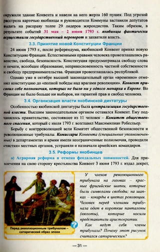 окружили здание Конвента и навели на него жерла 160 пушек. Под угрозой
расстрела картечью якобинцы и руководители Коммуны заставили депутатов
имдать на расправу толпе 29 лидеров жирондистов. Таким образом, в
результате событий 31 мая - 2 июня 1793 г. якобинцы фактически
осуществили государственный переворот и захватили власть.
3.3. Принятие новой Конституции Франции
24 июня 1793 г., после референдума, якобинский Конвент принял новую
Конституцию Франции. Естественными правами человека провозглашались ра-
иенство, свобода, безопасность. Конституция предусматривала свободу слова
и печати, всеобщее образование, неприкосновенность частной собственности
и свободу предпринимательства. Франция провозглашалась республикой.
Однако уже в октябре высший законодательный орган «временно» отме­
нил конституцию до «полной победы над врагами революции». Конвент при­
своил себе полномочия, которых не было ни у одного монарха в Европе. Во
Франции не было больше ни выборов, ни гарантий прав и свобод человека.
3.4. Организация власти якобинской диктатуры
Особенностью якобинской диктатуры была централизация государствен­
ной власти. Высшим законодательным органом оставался Конвент. Ему под­
чинялось правительство, состоявшее из 11 человек - Комитет обществен­
ного спасения, который с июля 1793 г. возглавил Максимилиан Робеспьер.
Борьбу с контрреволюцией вели Комитет общественной безопасности и
революционные трибуналы. Комиссары Конвента (специальные уполномочен­
ные) в департаментах и армии имели неограниченные полномочия, проводили
«чистки» местных органов, устраняли и назначали армейских командиров.
3.5. Реформы якобинцев
а) Аграрная реформа и отмена феодальных повинностей. Для при-
нлечения на свою сторону крестьянства Конвент 3 июня 1793 г. издал декрет,
У членов революционного
трибунала на головах - крас­
ные фригийские шапки, которые
были символами свободы; на шап­
ках - кокарды в цветах революции.
Человек перед членами трибу­
нала одет в короткие панталоны
(кюлоты), которые носили
представители аристократии.
Как ведут себя члены
трибунала? Почему этот рисунок
считался сатирическим?
— 31 —
 