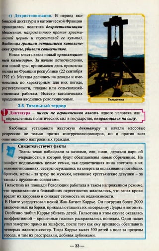 f*I on
3.6. Тотальный террор
Диктатура - ничем не ограниченная власть одного человека или
определенных политических сил в государстве, опирающаяся на силу.
г) Дехристнанизация. В период яко-
Оинской диктатуры в католической Франции
проводилась политика дехристианизации
(движения, направленного против христи­
анской церкви и служителей ее культа).
Якобинцы громили оставшиеся католиче­
ские храмы, убивали священников.
Новая власть ввела новый «революцион­
ный календарь». За начало летосчисления,
или новой эры, принимался день провозгла­
шения во Франции республики (22 сентября
1792 г.). Месяцы делились на декады и име-
иовались по характерным для них погоде,
растительности, плодам или сельскохозяй­
ственным работам. Вместо католических
праздников вводились революционные.
Якобинцы установили жестокую диктатуру и начали массовые
репрессии не только против контрреволюционеров, но и против всех
оппозиционно настроенных граждан.
Свидетельствуют факты
Толпы зевак наблюдали за казнями, ели, пили, держали пари об |
очередности, в которой будут обезглавлены новые обреченные. На
эшафот поднимались целые семьи, чья единственная вина состояла в их
Iишимоотношениях: сестры осуждались на смерть за оплакивание погибших
братьев, жены - за траур по мужьям, невинные крестьянские девушки - за
танцы с прусскими солдатами.
I
Гильотина на площади Революции работала в таком напряженном режиме,
что проживавшие в ближайших окрестностях жаловались, что запах крови
вредит их здоровью и снижает стоимость их недвижимости.
В Нанте усердствовал некий Жан-Батист Каррье. Он погрузил более 2000
заключенных на баржи, приказал оттащить их на середину Луары и потопить.
Особенно любил Каррье убивать детей. Гильотина в этом случае оказалась
неэффективной - крошечные головки раскраивались пополам. Один палач
упал замертво прямо на эшафоте, после того как ему пришлось обезглавить
четверых малюток-сестер. Тогда Каррье вывез 500 детей в поле за пределы
трода, и там их расстреляли, добивая дубинками.
— 33 —
 