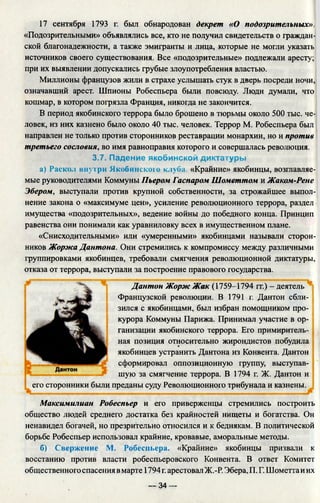 17 сентября 1793 г. был обнародован декрет «О подозрительных».
«Подозрительными» объявлялись все, кто не получил свидетельств о граждан­
ской благонадежности, а также эмигранты и лица, которые не могли указать
источников своего существования. Все «подозрительные» подлежали аресту;
при их выявлении допускались грубые злоупотребления властью.
Миллионы французов жили в страхе услышать стук в дверь посреди ночи,
означавший арест. Шпионы Робеспьера были повсюду. Люди думали, что
кошмар, в котором погрязла Франция, никогда не закончится.
В период якобинского террора было брошено в тюрьмы около 500 тыс. че­
ловек, из них казнено было около 40 тыс. человек. Террор М. Робеспьера был
направлен не только против сторонников реставрации монархии, но и против
третьего сословия, во имя равноправия которого и совершалась революция.
3.7. Падение якобинской диктатуры
а) Раскол внутри Якобинского клуба. «Крайние» якобинцы, возглавляе­
мые руководителями Коммуны Пьером Гаспаром Шометтом и Жаком-Рене
Эбером, выступали против крупной собственности, за строжайшее выпол­
нение закона о «максимуме цен», усиление революционного террора, раздел
имущества «подозрительных», ведение войны до победного конца. Принцип
равенства они понимали как уравниловку всех в имущественном плане.
«Снисходительными» или «умеренными» якобинцами называли сторон­
ников Жоржа Дантона. Они стремились к компромиссу между различными
группировками якобинцев, требовали смягчения революционной диктатуры,
отказа от террора, выступали за построение правового государства.
Дантон Жорж Жак (1759-1794 гг.) - деятель
Французской революции. В 1791 г. Дантон сбли­
зился с якобинцами, был избран помощником про­
курора Коммуны Парижа. Принимал участие в ор­
ганизации якобинского террора. Его примиритель­
ная позиция относительно жирондистов побудила
якобинцев устранить Дантона из Конвента. Дантон
сформировал оппозиционную группу, выступав­
шую за смягчение террора. В 1794 г. Ж. Дантон и
его сторонники были преданы суду Революционного трибунала и казнены.
Максимилиан Робеспьер и его приверженцы стремились построить
общество людей среднего достатка без крайностей нищеты и богатства. Он
ненавидел богачей, но презрительно относился и к беднякам. В политической
борьбе Робеспьер использовал крайние, кровавые, аморальные методы.
б) Свержение М. Робеспьера. «Крайние» якобинцы призвали к
восстанию против власти робеспьеровского Конвента. В ответ Комитет
общественного спасения вмарте 1794г.арестовал Ж.-Р. Эбера, П. Г. Шометтаиих
— 34 —
 