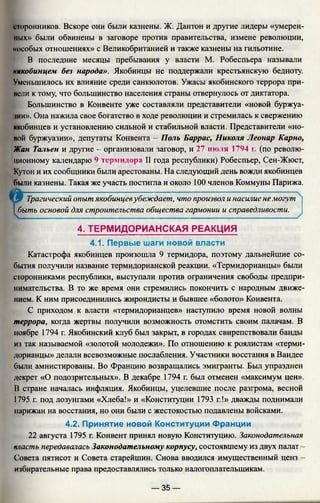 сторонников. Вскоре они были казнены. Ж. Дантон и другие лидеры «умерен­
ных» были обвинены в заговоре против правительства, измене революции,
«особых отношениях» с Великобританией и также казнены на гильотине.
В последние месяцы пребывания у власти М. Робеспьера называли
«якобинцем без народа». Якобинцы не поддержали крестьянскую бедноту.
Уменьшилось их влияние среди санкюлотов. Ужасы якобинского террора при-
нели к тому, что большинство населения страны отвернулось от диктатора.
Большинство в Конвенте уже составляли представители «новой буржуа­
зии». Она нажила свое богатство в ходе революции и стремилась к свержению
якобинцев и установлению сильной и стабильной власти. Представители «но­
вой буржуазии», депутаты Конвента - Поль Баррас, Николя Леонар Карно,
Жан Тальен и другие - организовали заговор, и 27 июля 1794 г. (по револю­
ционному календарю 9 термидора II года республики) Робеспьер, Сен-Жюст,
Кутон и их сообщники были арестованы. На следующий день вожди якобинцев
были казнены. Такая же участь постигла и около 100 членов Коммуны Парижа.
[ 9 Трагический опыт якобинцевубеждает, что произвол и насилие немогут
I быть основой для строительства общества гармонии и справедливости.
4. ТЕРМИДОРИАНСКАЯ РЕАКЦИЯ
4.1. Первые шаги новой власти
Катастрофа якобинцев произошла 9 термидора, поэтому дальнейшие со­
бытия получили название термидорианской реакции. «Термидорианцы» были
сторонниками республики, выступали против ограничения свободы предпри­
нимательства. В то же время они стремились покончить с народным движе­
нием. К ним присоединились жирондисты и бывшее «болото» Конвента.
С приходом к власти «термидорианцев» наступило время новой волны
террора, когда жертвы получили возможность отомстить своим палачам. В
ноябре 1794 г. Якобинский клуб был закрыт, в городах свирепствовали банды
из так называемой «золотой молодежи». По отношению к роялистам «терми­
дорианцы» делали всевозможные послабления. Участники восстания в Вандее
были амнистированы. Во Францию возвращались эмигранты. Был упразднен
декрет «О подозрительных». В декабре 1794 г. был отменен «максимум цен».
В стране началась инфляция. Якобинцы, уцелевшие после разгрома, весной
1795 г. под лозунгами «Хлеба!» и «Конституции 1793 г.!» дважды поднимали
парижан на восстания, но они были с жестокостью подавлены войсками.
4.2. Принятие новой Конституции Франции
22 августа 1795 г. Конвент принял новую Конституцию. Законодательная
класть передавалась Законодательному корпусу, состоявшему из двух палат -
Совета пятисот и Совета старейшин. Снова вводился имущественный ценз —
избирательные права предоставлялись только налогоплательщикам.
— 35 —
 