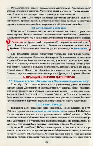Исполнительную власть осуществляла Директория (правительство),
которая назначала министров. Муниципалитеты в больших городах упраздня­
лись. Власть на местах переходила под контроль правительства.
Вместе с тем, Конституция закрепила завоевания революции. Были уза­
конены акты продажи земель эмигрантов, королевского двора. В Конституции
наряду с правами впервые были закреплены и обязанности граждан.
4.3. Активизация роялистов
Политика «термидорианцев» вызвала недовольство разных кругов насе­
ления страны. Воспользовавшись возрастающими проблемами Директории,
роялисты в октябре 1795 г. попытались организовать мятеж и прийти к власти.
Роялисты (от франц. royal - королевский) - термин, возникший в пе- L
I риод Французской революции для обозначения сторонников династии
Ц Бурбонов. В более широком значении роялисты - то же, что монархисты. Г
Для подавления мятежа Директории требовался энергичный человек.
Выбор пал на генерала Наполеона Бонапарта. По его приказу на подступах
к зданию Конвента были выставлены пушки, и их залпы рассеяли восставших.
Это было первое применение картечи в уличном бою. Разгром мятежа рояли­
стов принес Наполеону большую популярность, положив начало его стреми­
тельной карьере. После этих событий он был назначен начальником гарнизона
Парижа, а через полгода - главнокомандующим французской армии в Италии.
5. ФРАНЦИЯ В ПЕРИОД ДИРЕКТОРИИ
5.1. Переход власти к Директории и Законодательному корпусу
25 октября 1795 г. согласно новой конституции термидорианский Конвен
передал власть Директории и Законодательному корпусу. Новое правитель­
ство сразу столкнулось с двойной оппозицией: справа - со стороны монар­
хистов, и левой оппозицией - со стороны бывших якобинцев и санкюлотов.
Экономическая политика нового правительства выражала интересы банкиров,
промышленников, торговцев и других представителей «новой буржуазии».
5.2. Заговор Бабефа
Беднейшие слои населения были недовольны новой властью. В 1795—
1796 гг. в Париже возник «заговор во имя равенства» во главе с Ф.Н. Бабефом.
В годы революции он выступал за упразднение частной собственности. Бабеф
возглавил тайное «Общество равных», целью' которого была ликвидация ре­
жима Директории и осуществление равенства граждан. Его программным до­
кументом стал «Манифест равных», написанный Пьером Марешалем.
Франсуа Ноэль (Гракх) Бабеф и. его сторонники считали, что полное ра­
венство возможно только при коммунизме - общественном строе, в котором
не будет частной собственности. Хозяйство должно было вестись совместно
силами ее членов, а продукты труда распределяться поровну, при этом деньги
— 36 —
 