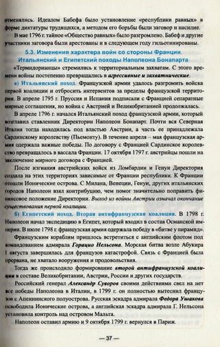 отменялись. Идеалом Бабефа было установление «республики равных» в
форме диктатуры трудящихся, а методом его борьбы были заговор и насилие.
В мае 1796 г. тайное «Общество равных» было разгромлено. Бабеф и другие
учистники заговора были арестованы и в следующем году гильотинированы.
5.3. Изменения характера войн со стороны Франции.
Итальянский и Египетский походы Наполеона Бонапарта
«Термидорианцы» стремились к территориальным захватам. С этого вре­
мени войны постепенно превращались в агрессивные и захватнические.
 а) Итальянский поход. Французской армии удалось разгромить войска
первой коалиции и отбросить интервентов за пределы французской террито­
рии. В апреле 1795 г. Пруссия и Испания подписали с Францией сепаратные
мирные соглашения, но война с Австрией и Великобританией продолжалась.
В апреле 1796 г. начался Итальянский поход французской армии, который
возглавил ставленник Директории Наполеон Бонапарт. Почти вся Северная
Италия тогда находилась под властью Австрии, а часть ее принадлежала
( 'ирдинскому королевству (Пьемонту). В течение апреля - мая французская ар­
мия одержала важные победы. По договору с Францией Сардинское королев­
ство превращалось в вассала Франции. 17 октября 1797 г. австрийцы пошли на
■•включение мирного договора с Францией.
После изгнания австрийских войск из Ломбардии и Генуи Директория
создала на этих территориях зависимые от Франции республики. К Франции
отошли Ионические острова. С Милана, Венеции, Генуи, других итальянских
городов Наполеон взял контрибуцию, чем помог значительно поправить фи-
нннсовое положение Директории. Выход из войны Австрии означал окончание
существования первой коалиции.
б) Египетский поход. Вторая антифранцузская коалиция. В 1798 г.
I||июлеон начал экспедицию в Египет, который входил в состав Османской им­
перии. В июле 1798 г. французская армия одержала победу в «битве у пирамид».
Французским кораблям пришлось встретиться с английским флотом под
командованием адмирала Горацио Нельсона. Морская битва возле Абукира
I августа завершилась для французов катастрофой. Связь с Францией была
прервана, не хватало вооружения и продовольствия.
Тогда же происходило формирование второй антифранцузской коали­
ции в составе Великобритании, Австрии, России и других государств.
Российский генерал Александр Суворов своими действиями свел на нет
вес победы Наполеона в Италии, в 1799 г. он полностью вытеснил францу-
юи с Апеннинского полуострова. Русская эскадра адмирала Федора Ушакова
освободила Ионические острова, а английская эскадра адмирала Г. Нельсона
установила контроль над островом Мальта.
Наполеон оставил армию и 9 октября 1799 г. вернулся в Париж.
 