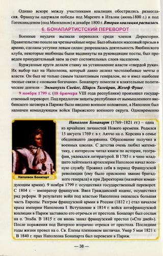 Однако вскоре между участниками коалиции обострились разногла­
сия. Французы одержали победы под Маренго в Италии (июнь 1800 г.) и под
Гогенлинденом (под Мюнхеном) в декабре 1800 г. Вторая коалицияраспалась.
6. БОНАПАРТИСТСКИЙ ПЕРЕВОРОТ
Военные неудачи вызвали переполох среди членов Директории.
Правительство пошло на чрезвычайные меры. Был объявлен массовый призыв в
армию, сделаны уступки левым силам: разрешалась деятельность Якобинского
клуба, некоторые якобинцы были выдвинуты на руководящие посты, был про­
веден принудительный заем за счет состоятельных слоев населения.
Буржуазные круги делали ставку на установление власти «твердой руки».
Их выбор пал на Наполеона, который давно лелеял честолюбивые мечты о
власти. Он был не только самым талантливым генералом, но и имел наиболее
тесные связи с «новыми богачами». Бонапарту помогли и влиятельные полити­
ческие деятели - Эммануэль Сиейес, Шарль Талейран, Жозеф Фуше.
9 ноября 1799 г. (18 брюмера VIII года республики) произошел государ­
ственный переворот. Под предлогом защиты республики от вымышленного яко­
бинского заговора в Париже было введено военное положение, а Наполеон был
назначен командующим войск Парижского военного округа. Одновременно
Наполеон Бонапарт (1769-1821 гг.) - одна
из ярчайших личностей Нового времени. Родился
15 августа 1769 г. в г. Аяччо
обедневшего дворянина. Образование получил в
военных школах. С детства очень любил матема­
тику, с интересом читал книги по истории, геогра­
фии, увлекался литературой. В 1785 г. в чине млад­
шего лейтенанта артиллерии Наполеон начал воен­
ную службу. Проявил себя в период Французской
революции (ему было присвоено звание бригад­
ного генерала) и при Директории (назначен коман­
дующим армии). 9 ноября 1799 г. осуществил государственный переворот.
С 1804 г. - император французов. Ввел Гражданский кодекс, осуществил
ряд реформ. В результате войн под властью Наполеона оказалась большая
часть Европы. Разгром французской армии в России (1812 г.) стал началом
краха империи Наполеона I. Вступление в 1814 г. войск антифранцузской
коалиции в Париж заставило его отречься от престола. Бонапарт был сослан
на о. Эльба. В 1815 г. он вновь занял французский престол («Сто дней»).
После поражения под Ватерлоо вторично отрекся от престола. Последние
годы жизни провел на о. Св. Елены пленником англичан. Умер 5 мая 1821 г.
В 1840 г. прах Наполеона Бонапарта был перевезен в Париж.
— 38 —
 