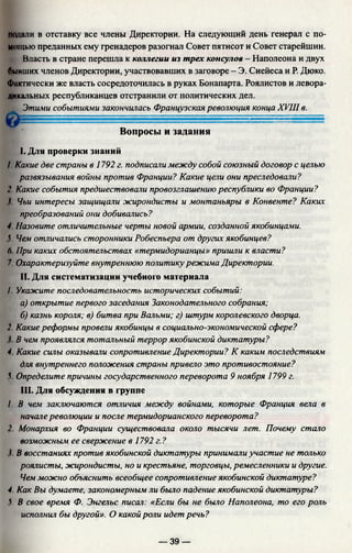 подали в отставку все члены Директории. На следующий день генерал с по­
мощью преданных ему гренадеров разогнал Совет пятисот и Совет старейшин.
Власть в стране перешла к коллегии из трех консулов - Наполеона и двух
бывших членов Директории, участвовавших в заговоре - Э. Сиейеса и Р. Дюко.
Фактически же власть сосредоточилась в руках Бонапарта. Роялистов и левора­
дикальных республиканцев отстранили от политических дел.
Этими событиями закончилась Французская революция конца XVIII в.
i ........................
Вопросы и задания
I. Для проверки знаний
/. Какие две страны в 1792 г. подписали между собой союзный договор с целью
развязывания войны против Франции? Какие цели они преследовали?
2. Какие события предшествовали провозглашению республики во Франции?
f Чьи интересы защищали жирондисты и монтаньяры в Конвенте? Каких
преобразований они добивались?
4 Назовите отличительные черты новой армии, созданной якобинцами.
V Чем отличались сторонники Робеспьера от других якобинцев?
6. При каких обстоятельствах «термидорианцы» пришли к власти?
7. Охарактеризуйте внутреннюю политику режима Директории.
И. Для систематизации учебного материала
I Укажите последовательность исторических событий:
а) открытие первого заседания Законодательного собрания;
б) казнь короля; в) битва при Вальми; г) штурм королевского дворца.
2. Какие реформы провели якобинцы в социально-экономической сфере?
1 В чем проявлялся тотальный террор якобинской диктатуры?
4 Какие силы оказывали сопротивление Директории? К каким последствиям
для внутреннего положения страны привело это противостояние?
5. Определите причины государственного переворота 9 ноября 1799 г.
III. Для обсуждения в группе
/. В чем заключаются отличия между войнами, которые Франция вела в
начале революции и после термидорианского переворота?
2 Монархия во Франции существовала около тысячи лет. Почему стало
возможным ее свержение в 1792 г.?
I В восстаниях против якобинской диктатуры принимали участие не только
роялисты, жирондисты, но и крестьяне, торговцы, ремесленники и другие.
Чем можно объяснить всеобщее сопротивление якобинской диктатуре?
4 Как Вы думаете, закономерным ли было падение якобинской диктатуры?
V В свое время Ф. Энгельс писал: «Если бы не было Наполеона, то его роль
исполнил бы другой». О какой роли идет речь?
— 39 —
 