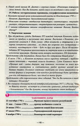 6. Перед своей казнью Ж. Дантон с горечью сказал: «Революция пожирает
своих детей». Как Вы думаете, какой смысл он вкладывал в свои слова?
IV. Работа с историческими терминами, географическими названиями
1. Назовите высший орган исполнительной власти по Конституции 1795 г.:
Конвент: Директория; Законодательный корпус.
2. Объясните понятия: «якобинская диктатура», «монтаньяры», «термидо­
рианцы», «дехристианизация», «термидорианская реакция», «роялисты».
3. С какими событиями связаны географические названия: Вальми, Вандея,
Абукир?
V. Творческие задания
1. При обсуждении судьбы Людовика XVI каждый депутат Конвента подни­
мался на трибуну и высказывал свое мнение. Выступая в Конвенте, аме­
риканский гуманист Т. Пейн сказал: «Моя ненависть и отвращение к мо­
нархии дстаточно известна... но столь же искренне мое сострадание к
человеку, находящемуся в беде - будь он друг или враг». После 40-часовых
дебатов 387 депутатов проголосовали за смертную казнь и за немедленное
исполнение приговора. Против казни монарха высказались 334 депутата.
Представьте себя депутатом. Каким было бы содержание Вашей речи?
2. К весне 1794 г. в Конвент поступила масса народных петиций с требова­
ниями покончить с тиранией «класса богатых». Судья Клемансо писал:
«Принцип мой - война дворцам, мир хижинам; поселение на земле всех
истинных санкюлотов, а, следовательно, раздел крупных имений всех
бывших дворян». Клемансо советовал «поделить все земли эмигрантов на
мелкие фермы» и запретить «для каждого республиканца быть арендато­
ром или собственником более, чем одной из таких ферм».
Представьте себя современником этих событий. Что бы Вы написали в своей
петиции к Конвенту?
3. Вы слышали о большевистской октябрьскойреволюции 1917 г. в России. Что,
по Вашему мнению, несмотря на условность сравнения, роднит якобинцев
с большевиками? Как Вы думаете, почему поучителен опыт якобинцев?
24 июня 1793 г.
27 июля 1794 г..
9 ноября 1799 г.
22 сентября 1792 г .......
31 мая - 2 июня 1793 г.
ЗАПОМНИТЕ ДАТЫ
.....Франция провозглашена республикой
.....приход якобинцев к власти
.....принятие новой Конституции
.....Термидорианский переворот
.....Бонапартистский переворот
— 40 —
 