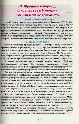 §3. Франция в период
Консульства и Империи
1. ФРАНЦИЯ В ПЕРИОД КОНСУЛЬСТВА
1.1. Новый политический режим
Новый политический режим, установленный во Франции в 1799 г., был
направлен одновременно против демократических преобразований в стране
и против попыток роялистов восстановить монархию. Его опорой были
крупные землевладельцы, фабриканты и банкиры. По форме государственного
правления Франция оставалась республикой. Однако реальная политическая
власть была сосредоточена в руках высших чинов армии и государственного
аппарата. Это был авторитарный, откровенно антидемократический режим.
1.2. Конституция 1799 г.
Новая Конституция Франции, принятая 13 декабря 1799 г., в отличие от
предыдущих конституций (1791,1793,1795 гг.) уже не содержала «Декларации
прав человека и гражданина», ибо «гражданин Бонапарт» не считал уместным
само упоминание в этом документе о свободе и братстве. Но Конституция
1799 г. гарантировала буржуазии и крестьянству собственность, полученную в
годы революции в результате конфискаций и раздела дворянского имущества.
В стране создавались сразу четыре органа власти: Трибунат,
Законодательное собрание (две палаты парламента), Сенат и
Гэсударственный совет. Вскоре органы законодательной власти превратились
в безмолвный инструмент утверждения законов, написанных Наполеоном.
Все исполнительные функции оказались в руках Государственного совета,
который возглавил сам Наполеон Бонапарт. Таким образом, всей полнотой вла­
сти обладал первый консул, избиравшийся на 10 лет. Наполеон Бонапарт сосре­
доточил в своих руках командование армией, назначение на высшие военные
и гражданские должности, руководство внутренней и внешней политикой. Два
других консула - Э. Сиейес и Р. Дюко - имели только совещательные голоса.
Таким образом, Наполеон Бонапарт покончил с парламентским режи­
мом даже в том урезанном виде, в котором он существовал при Директории.
Местное самоуправление было ликвидировано. С 1800 г. все
департаменты возглавили префекты - ставленники первого консула. Мэры
городов и члены муниципальных советов городов и коммун назначались
префектами. Вся Франция была подчинена строго централизованному
административному аппарату, во главе которого стоял Наполеон.
В августе 1802 г. был проведен плебисцит (всенародное голосование),
пожизненно закрепивший за Наполеоном Бонапартом должность первого
консула, и предоставивший ему даже право назначать себе наследника.
— 41 —
 