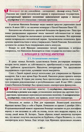 1.3. Конкордат
Конкорда!' (от лат. concordatum - соглашение) - договор между Папой 1
Римским как главой католической церкви и определенным государством,
регулирующий правовое положение католической церкви в данном
1 государстве и его отношения с папским престолом.______________ f
В религии Наполеон Бонапарт видел важное средство укрепления своей
власти. В июле 1801 г. он заключил конкордат с Папой Римским Пием VII.
Католичество объявлялось «религией большинства французов». Папа при­
знавал распроданные церковные земли законной собственностью их новых
владельцев. Государство выплачивало духовенству жалованье. Все церковные
здания возвращались католической церкви. Архиепископы назначались фран­
цузским правительством и затем утверждались Папой Римским. Католическое
духовенство должно было поддерживать власть консулов.
Вскоре по всей Франции священники читали проповеди, в которых
говорилось, что Наполеона Бонапарта во главе государства поставил сам Бог.
2. ФРАНЦИЯ В ПЕРИОД ИМПЕРИИ
2.1. Установление империи
В среде «новых богачей» существовала боязнь реставрации монархии,
которая могла лишить их собственности, приобретенной в годы революции.
Они требовали провозгласить Наполеона императором. Это предложение
поддерживали и крестьяне, купившие земли эмигрантов.
Союз с Папой первый консул использовал для утверждения во Франции
монархии. Как в свое время Карл Великий, Наполеон решил принять импера­
торскую корону. В стране уже некому было протестовать против этого откры­
того попрания революционных и республиканских идей. В мае 1804 г. указом
Сената Наполеон Бонапарт был провозглашен «императором французов».
Империя (от лат. imperium - власть) - 1) государство, стремящееся к ^
господству в регионе или мире, установлению контроля над другими госу­
дарствами, проводящее агрессивную внешнюю политику. 2) монархическое
государство, глава которого, как правило, носит титул императора.
Наполеон не поехал в Рим для коронации. Всемогущий властитель
Франции вызвал Папу к себе в Париж. Помазание он принял 2 декабря 1804 г.
В кульминационный момент церемонии Бонапарт выхватил из рук понтифика
корону и сам возложил ее себе на голову, после чего водрузил корону и на
голову своей жены Ж. Богарнэ. Таким образом новый император подчерки­
вал, что желает получить наследство не Бурбонов, а Карла Великого, т.е. стать
императором всего Запада. Еще четыре года Францию продолжали называть
 
