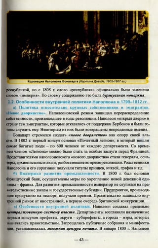 республикой, но с 1808 г. слово «республика» официально было заменено
словом «империя». По своему содержанию это была буржуазная монархия.
2.2. Особенности внутренней политики Наполеона в 1799-1812 гг.
а) Политика относительно крупных собственников и эмигрантов.
«Повое дворянство». Наполеоновский режим защищал перераспределение
собственности, произошедшее в годы революции. Наполеон «открыл двери» в
страну тем эмигрантам, которые отказались от поддержки Бурбонов и были го­
товы служить ему. Некоторым из них были возвращены непроданные имения.
Бонапарт стремился создать «новое дворянство» как опору своей вла­
сти. В 1802 г. первый консул основал «Почетный легион», в который вошли
самые богатые люди - по 600 человек от каждого департамента. Со време­
нем членом «Легиона» можно было стать за особые заслуги перед Францией.
11редставителями наполеоновского «нового дворянства» стали генералы, сена­
торы, архиепископы и люди, разбогатевшие во время революции. Родственники
11аполеона и его соратники получали титулы принцев, князей, графов и т.д.
Поддержка развития промышленности. В 1800 г. был основан
Французский банк, осуществлены меры по укреплению новой денежной еди­
ницы - франка. Для развития промышленности император не скупился на пра-
мительственные заказы и государственные субсидии. Предприятия, производя­
щие продукцию на экспорт, получали премии. Правительство защищало вну-
Iренний рынок от иностранной, в первую очередь британской конкуренции.
Е в ) Особенности внутренней но.п Наполеон создавал предельно
централизованную систему власти. Департаменты возглавили назначенные
первым консулом префекты, округи - субпрефекты, а города - мэры, которые
назначались правительством. Запрещались публичные собрания и манифеста­
ции, устанавливалась жесткая цензура печати. В январе 1800 г. Наполеон
Коронация Наполеона Бонапарта (Картина Давида, 1805-1807 гг.)
— 43 —
 