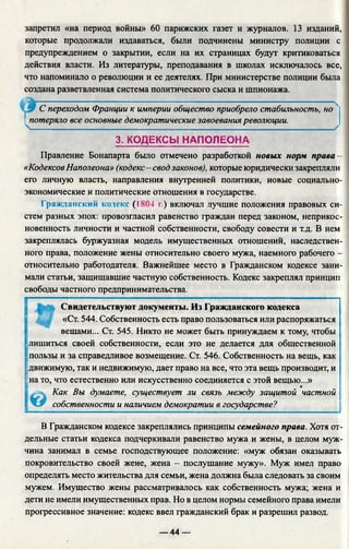 запретил «на период войны» 60 парижских газет и журналов. 13 изданий,
которые продолжали издаваться, были подчинены министру полиции с
предупреждением о закрытии, если на их страницах будут критиковаться
действия власти. Из литературы, преподавания в школах исключалось все,
что напоминало о революции и ее деятелях. При министерстве полиции была
создана разветвленная система политического сыска и шпионажа.
С переходом Франции к империи общество приобрело стабильность, но
 потеряло все основные демократические завоевания революции.
3. КОДЕКСЫ НАПОЛЕОНА
Правление Бонапарта было отмечено разработкой новых норм права-
«КодексовНаполеона» (кодекс - свод законов), которые юридически закрепляли
его личную власть, направления внутренней политики, новые социально-
экономические и политические отношения в государстве.
Гражданский кодекс (1804 г.) включал лучшие положения правовых си­
стем разных эпох: провозгласил равенство граждан перед законом, неприкос­
новенность личности и частной собственности, свободу совести и т.д. В нем
закреплялась буржуазная модель имущественных отношений, наследствен­
ного права, положение жены относительно своего мужа, наемного рабочего -
относительно работодателя. Важнейшее место в Гражданском кодексе зани­
мали статьи, защищавшие частную собственность. Кодекс закреплял принцип
свободы частного предпринимательства.
Свидетельствуют документы. Из Гражданского кодекса
щ «Ст. 544. Собственность есть право пользоваться или распоряжаться
вещами... Ст. 545. Никто не может быть принуждаем к тому, чтобы
лишиться своей собственности, если это не делается для общественной
пользы и за справедливое возмещение. Ст. 546. Собственность на вещь, как
движимую, так и недвижимую, дает право на все, что эта вещь производит, и
на то, что естественно или искусственно соединяется с этой вещью...»
© Как Вы думаете, существует ли связь между защитой частной
собственности и наличием демократии в государстве?
В Гражданском кодексе закреплялись принципы семейного права. Хотя от­
дельные статьи кодекса подчеркивали равенство мужа и жены, в целом муж­
чина занимал в семье господствующее положение: «муж обязан оказывать
покровительство своей жене, жена - послушание мужу». Муж имел право
определять место жительства для семьи, жена должна была следовать за своим
мужем. Имущество жены рассматривалось как собственность мужа; жена и
дети не имели имущественных прав. Но в целом нормы семейного права имели
прогрессивное значение: кодекс ввел гражданский брак и разрешил развод.
— 44 —
 