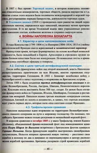 В 1807 г. был принят Торговый кодекс, в котором излагались положе­
ния относительно коммерсантов, торговых обществ, раздела имущества и т.д.
Многие статьи этого кодекса были посвящены международной и морской тор­
говле, регулированию порядка банкротства, деятельности торговых судов.
В Уголовном кодексе (1810 г.) проводилась идея равенства людей перед
уголовным законом, определялся круг наказаний, вводились четкие критерии
преступления. В то же время Уголовный кодекс ввел упраздненные револю­
цией наказание плетью, клеймение железом и сохранил смертную казнь.
4. ВОЙНЫ НАПОЛЕОНА БОНАПАРТА
4.1. Характер и цели наполеоновских войн
В годы Консульства (1799-1804 гг.) и Империи (1804-1814,1815 гг.) войны
наполеоновской Франции имели агрессивный и захватнический характер.
Французская армия, которая формировалась на основе всеобщей воинской
повинности, была сильнейшей в Европе. Артиллерия и стрелковое оружие по
своим боевым качествам были вне конкуренции. На командные посты в армии
выдвигались способные офицеры и генералы.
4.2. Состав и цели третьей антифранцузской коалиции
После побед французских войск над второй коалицией, власть Наполеона
распространилась практически на всю Италию, многие германские госу­
дарства, территорию Голландии. В 1803 г. Бонапарт возобновил войну с
Великобританией и начал подготовку к вторжению на Британские острова.
Летом 1805 г. была созданная третья антифранцузская коалиция в со­
ставе Великобритании, России, Австрии, Швеции, Неаполитанского королев­
ства. Коалиция могла выставить более 500 тыс. солдат. Ее целью было изгна­
ние французских войск из Германии, Италии, Швейцарии, Голландии и рестав­
рация там монархий. Наполеон назвал третью коалицию «очередным союзом,
сотканным Англией из золота и ненависти», и заявил, что «третью коалицию
ждет участь первых двух», которые пали «под сапогами солдат Франции».
4.3. Трафальгарское сражение
Наполеон вынашивал идею вторжения на территорию Великобритании -
своего главного соперника на пути к мировому господству. Он понимал, что
победить Британию можно только разгромив ее мощнейший морской флот.
В морском сражении в октябре 1805 г. у мыса Трафальгар, южнее Кадиса
(Испания), объединенный франко-испанский флот под командованием адми-
рала Пьера Шарля де Вильнева встретился с британским флотом адмирала
1'орацио Нельсона. Когда французские корабли выстроились своеобразным
полумесяцем, Нельсон впервые применил новую тактику - расставил свои
корабли в колонну по два и направил ее перпендикулярно к центру располо­
жения кораблей противника. Британцы разорвали строй вражеских кораблей
— 45 —
 
