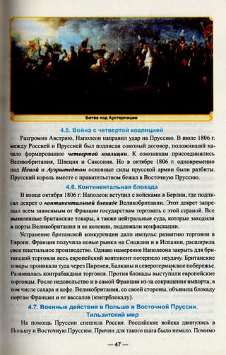 4.5. Война с четвертой коалицией
Разгромив Австрию, Наполеон направил удар на Пруссию. В июле 1806 г.
между Россией и Пруссией был подписан союзный договор, положивший на­
чало формированию четвертой коалиции. К союзникам присоединились
Великобритания, Швеция и Саксония. Но в октябре 1806 г. одновременно
под Иеной и Ауэрштедтом основные силы прусской армии были разбиты.
11русский король вместе с правительством бежал в Восточную Пруссию.
4.6. Континентальная блокада
В конце октября 1806 г. Наполеон вступил с войсками в Берлин, где подпи­
сал декрет о континентальной блокаде Великобритании. Этот декрет запре­
щал всем зависимым от Франции государствам торговать с этой страной. Все
выявленные британские товары, а также нейтральные суда, которые заходили
в порты Великобритании и ее колонии, подлежали конфискации.
Устранение британской конкуренции дало импульс развитию торговли в
Квропе. Франция получила новые рынки на Сицилии и в Испании, расширила
свое текстильное производство. Однако намерение Наполеона закрыть для бри­
танской торговли весь европейский континент потерпело неудачу. Британские
товары проникали туда через Пиренеи, Балканы и северогерманское побережье.
Развивалась контрабандная торговля. Против блокады выступили европейские
торговцы. Росло недовольство и в самой Франции из-за сокращения импорта, в
гом числе сахара и кофе. Великобритания, со своей стороны, объявила блокаду
портам Франции и ее вассалов (контрблокаду).
4.7. Военные действия в Польше и Восточной Пруссии.
Тильзитский мир
На помощь Пруссии спешила Россия. Российские войска двинулись в
11ольшу и Восточную Пруссию. Причин для такого шага было немало. Помимо
— 47 —
 