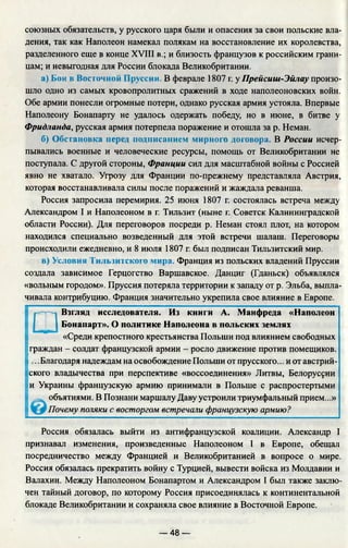 союзных обязательств, у русского царя были и опасения за свои польские вла­
дения, так как Наполеон намекал полякам на восстановление их королевства,
разделенного еще в конце XVIII в.; и близость французов к российским грани­
цам; и невыгодная для России блокада Великобритании.
а) Бои в Восточной Пруссии. В феврале 1807 г. у Прейсиш-Эйлау произо­
шло одно из самых кровопролитных сражений в ходе наполеоновских войн.
Обе армии понесли огромные потери, однако русская армия устояла. Впервые
Наполеону Бонапарту не удалось одержать победу, но в июне, в битве у
Фридланда, русская армия потерпела поражение и отошла за р. Неман.
б) Обстановка перед подписанием мирного договора. В России исчер­
пывались военные и человеческие ресурсы, помощь от Великобритании не
поступала. С другой стороны, Франции сил для масштабной войны с Россией
явно не хватало. Угрозу для Франции по-прежнему представляла Австрия,
которая восстанавливала силы после поражений и жаждала реванша.
Россия запросила перемирия. 25 июня 1807 г. состоялась встреча между
Александром I и Наполеоном в г. Тильзит (ныне г. Советск Калининградской
области России). Для переговоров посреди р. Неман стоял плот, на котором
находился специально возведенный для этой встречи шалаш. Переговоры
происходили ежедневно, и 8 июля 1807 г. был подписан Тильзитский мир.
в) Условия Тильзитского мира. Франция из польских владений Пруссии
создала зависимое Герцогство Варшавское. Данциг (Гданьск) объявлялся
«вольным городом». Пруссия потеряла территории к западу от р. Эльба, выпла­
чивала контрибуцию. Франция значительно укрепила свое влияние в Европе.
□
Взгляд исследователя. Из книги А. Манфреда «Наполеон
Бонапарт». О политике Наполеона в польских землях
«Среди крепостного крестьянства Польши под влиянием свободных
граждан - солдат французской армии - росло движение против помещиков.
.. .Благодаря надеждам на освобождение Польши от прусского... и от австрий­
ского владычества при перспективе «воссоединения» Литвы, Белоруссии
и Украины французскую армию принимали в Польше с распростертыми
объятиями. В Познани маршалу Даву устроили триумфальный прием...»
Почему поляки с восторгом встречали французскую армию?
Россия обязалась выйти из антифранцузской коалиции. Александр I
признавал изменения, произведенные Наполеоном I в Европе, обещал
посредничество между Францией и Великобританией в вопросе о мире.
Россия обязалась прекратить войну с Турцией, вывести войска из Молдавии и
Валахии. Между Наполеоном Бонапартом и Александром I был также заклю­
чен тайный договор, по которому Россия присоединялась к континентальной
блокаде Великобритании и сохраняла свое влияние в Восточной Европе.
— 48 —
 