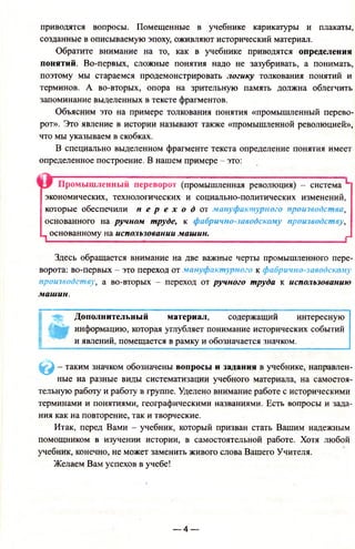 приводятся вопросы. Помещенные в учебнике карикатуры и плакаты,
созданные в описываемую эпоху, оживляют исторический материал.
Обратите внимание на то, как в учебнике приводятся определения
понятий. Во-первых, сложные понятия надо не зазубривать, а понимать,
поэтому мы стараемся продемонстрировать логику толкования понятий и
терминов. А во-вторых, опора на зрительную память должна облегчить
запоминание выделенных в тексте фрагментов.
Объясним это на примере толкования понятия «промышленный перево­
рот». Это явление в истории называют также «промышленной революцией»,
что мы указываем в скобках.
В специально выделенном фрагменте текста определение понятия имеет
определенное построение. В нашем примере - это:
Промышленный переворот (промышленная революция) - система L
экономических, технологических и социально-политических изменений,
которые обеспечили п е р е х о д от мануфактурного производства,
основанного на ручном труде, к фабрично-заводскому производству,
^ основанному на использовании машин. _
Здесь обращается внимание на две важные черты промышленного пере­
ворота: во-первых - это переход от мануфактурного к фабрично-заводскому
производству, а во-вторых - переход от ручного труда к использованию
машин.
•ff* Дополнительный материал, содержащий интересную
информацию, которая углубляет понимание исторических событий
и явлений, помещается в рамку и обозначается значком.
© - таким значком обозначены вопросы и задания в учебнике, направлен­
ные на разные виды систематизации учебного материала, на самостоя­
тельную работу и работу в группе. Уделено внимание работе с историческими
терминами и понятиями, географическими названиями. Есть вопросы и зада­
ния как на повторение, так и творческие.
Итак, перед Вами - учебник, который призван стать Вашим надежным
помощником в изучении истории, в самостоятельной работе. Хотя любой
учебник, конечно, не может заменить живого слова Вашего Учителя.
Желаем Вам успехов в учебе!
— 4 —
 