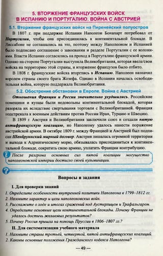 5. ВТОРЖЕНИЕ ФРАНЦУЗСКИХ ВОЙСК
В ИСПАНИЮ И ПОРТУГАЛИЮ. ВОЙНА С АВСТРИЕЙ
5.1. Вторжение французских войск на Пиренейский полуостров
В 1807 г. при поддержке Испании Наполеон Бонапарт потребовал от
Португалии, чтобы она присоединилась к континентальной блокаде. В
Лиссабоне не соглашались на это, поэтому между Наполеоном и Испанией
было подписано соглашение о завоевании и разделе Португалии с ее колони­
ями. Власти Испании согласились на проход в Португалию французской армии.
Однако на стороне Португалии выступила Великобритания, которая ввела свои
иойска на территорию этой страны, и вторжение французов было отбито.
В 1808 г. французские войска вторглись в Испанию. Наполеон назначил
королем страны своего брата Жозефа. Однако в Испании началась освободи­
тельная война, которую поддержала Великобритания.
5.2. Обострение обстановки в Европе. Война с Австрией
Отношения Франции и России значительно ухудшились. Российские
помещики и купцы были недовольны континентальной блокадой, которая
разоряла их вследствие свертывания торговли с Великобританией. Франция
подстрекала к военным действиям против России Иран, Турцию и Швецию.
В 1809 г. Австрия и Великобритания заключили союз и создали пятую
антифранцузскую коалицию, но Наполеону удалось нанести поражение
австрийской армии. В октябре 1809 г. между Францией и Австрией был подпи­
сан Шенбруннский мирный договор. Австрия лишалась огромной территории
и выхода к Адриатическому морю, обязывалась присоединиться к континен­
тальной блокаде, сократить свою армию, уплатить Франции контрибуцию.
После разгрома основных сил пятой коалиции могущество
I *наполеоновской империи достигло своей кульминации.
■ О ..— .....................- ------ ----------------------------------------------
Вопросы и задания
I. Для проверки знаний
1. Определите особенности внутренней политики Наполеона в 1799-1812 гг.
2. Назовите характер и цели наполеоновских войн.
3. Расскажите о ходе и итогах сражений под Аустерлицем и Трафальгаром.
4. Определите основные цели континентальной блокады. Почему Франции не
удалось достичь желаемых результатов?
5. Почему Россия пришла на помощь Пруссии в 1806-1807 гг.?
II. Для систематизации учебного материала
1. Назовите страны третьей, четвертой, пятой антифранцузских коалиций.
2. Каковы основные положения Гражданского кодекса Наполеона?
— 49 —
 
