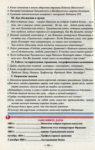 3. Какие изменения в жизни общества отразили Кодексы Наполеона?
4. Назовите положения Тильзитского и Шенбруннского мирных договоров.
6. Сравните наполеоновскую монархию с монархией Людовика XVI.
III. Для обсуждения в группе
1. «Моя истинная слава, - говорил Наполеон на острове Святой Елены, - не в
том, что я выиграл сотни сражений... Но то, что... будет жить вечно, -
это мой Гражданский кодекс». Гражданский кодекс, которым император
так гордился, надолго пережил его инициатора. Как Вы думаете, почему?
2. Великий немецкий композитор Л. ван Бетховен восторгался Наполеоном и
посвятил ему «Героическую симфонию». Когда Бетховен узнал, что граж­
данин Бонапарт стал императором, он порвал свое посвящение.
Чем можно объяснить этот поступок гениального композитора?
3. Лозунгреволюции «Свобода, равенство, братство!» Наполеон заменил лозун­
гом «Собственность, свобода, равенство!». В чем был смысл такой замены?
4. После подписания Тильзитского мира Наполеон Бонапарт заявил: «Теперь я
могу все». Как Вы думаете, какой смысл он вкладывал в эти слова?
IV. Работа с историческими терминами, географическими названиями
1. Дайте определение понятий: «империя», «конкордат», «коалиция».
2. Какие географические названия связаны с наполеоновскими войнами: Гданьск,
Прейсиш-Эйлау, Неаполь, Трафальгар, Фридланд, Иена, Зальцбург?
V. Творческие задания
1. Наполеону принадлежит много изречений, ставших крылатыми. Среди них:
«Для того, чтобы управлять миром, нет иных секретов, кроме того, чтобы
стать сильным; сила не знает ни ошибок, ни иллюзий»;
«Добивайтесь успеха; я сужу о людях только по результатам их действий»;
«Людьми движут только две силы - страх и личный интерес»;
«Сердце государственного мужа должно находиться в его голове»;
«Если хочешь сохранить за собой хоть какое-то превосходство, нужно
менять военную тактику каждые десять лет»;
«Я больше боюсь трех газет, чем ста тысяч штыков».
Используя эти изречения, составьте словесный портрет Наполеона.
О ЗАПОМНИТЕ ДАТЫ
1802 г. ........................................ Наполеон избран первым консулом
1804 г. .........................................Наполеон стал императором Франции
1804 г. .........................................принят Гражданский кодекс
октябрь 1805 г..........................Трафальгарское сражение
2 декабря 1805 г.......................Аустерлицкая битва
— 50 —
 
