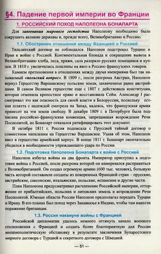 §4. Падение первой империи во Франции
1. РОССИЙСКИЙ ПОХОД НАПОЛЕОНА БОНАПАРТА
Для завоевания мирового господства Наполеону необходимо было
сокрушить великие державы и, прежде всего, Великобританию и Россию.
1.1. Обострение отношений между Францией и Россией
Тильзитский договор не соблюдался. Наполеон подстрекал Турцию и
Иран к войне с Россией. Континентальная блокада и сокращение вывоза в
Великобританию хлеба, леса, пряжи, сала разоряло русских помещиков и куп­
цов. В 1810 г. увеличились пошлины на ввоз в Россию французских товаров.
Камнем преткновения в отношениях между двумя империями был так на­
зываемый «польский вопрос». В 1809 г., после разгрома Австрии, Наполеон
вернул Герцогству Варшавскому польские земли, захваченные ранее австрий­
цами. В самом Великом герцогстве еще с 1807 г. действовала конституция,
которая отменила крепостное право и восстановила Сейм. Александр I рас­
сматривал это как опасность для своей власти в Белоруссии, поскольку ест-
ная шляхта с надеждой смотрела на Запад, надеясь, что французская армия
принесет на эти земли свободу. В декабре 1809 г. в Петербурге была под­
писана российско-французская конвенция, запрещавшая возрождение Речи
Посполитой, но Бонапарт отказался ратифицировать этот документ.
В октябре 1811 г. Россия подписала с Пруссией тайный договор о
совместном нападении на Герцогство Варшавское. Узнав об этом, Наполеон
ввел в герцогство армейский корпус. В конце 1811 г. Бонапарт окончательно
убедился в необходимости упреждающего удара по России.
1.2. Подготовка Наполеона Бонапарта к войне с Россией
Наполеон избегал войны на два фронта. Император приступил к подго­
товке войны с Россией, после разгрома которой он намеревался расправиться
с Великобританией. Он создал огромную армию (600 тыс. человек), большую
часть которой составляли солдаты из покоренных Францией стран - прусские,
австрийские, саксонские, итальянские, польские, испанские и другие части.
План Наполеона предусматривал расчленение Российской империи, оттор­
жение ее прибалтийских, польских и литовских земель и возрождение Речи
Посполитой. Южные области России Наполеон предполагал передать Турции
и Ирану. В его планах был поход через Закавказье в Индию, чтобы там нанести
поражение британцам.
1.3. Россия накануне войны с Францией
Российской дипломатии удалось немного оттянуть начало военного
столкновения с Францией и создать более благоприятную для России
внешнеполитическую обстановку в результате заключения Бухарестского
мирного договора с Турцией и секретного договора с Швецией.
— 51 —
 